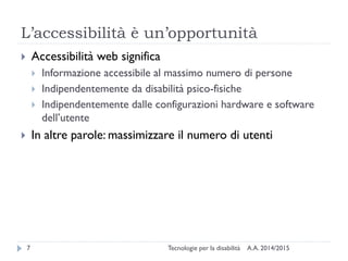 L’accessibilità è un’opportunità
A.A. 2014/2015Tecnologie per la disabilità7
 Accessibilità web significa
 Informazione accessibile al massimo numero di persone
 Indipendentemente da disabilità psico-fisiche
 Indipendentemente dalle configurazioni hardware e software
dell’utente
 In altre parole: massimizzare il numero di utenti
 