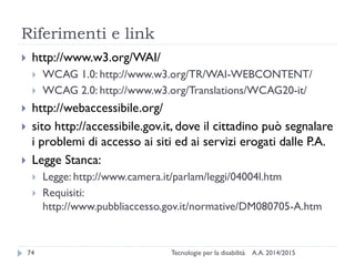 Riferimenti e link
 http://www.w3.org/WAI/
 WCAG 1.0: http://www.w3.org/TR/WAI-WEBCONTENT/
 WCAG 2.0: http://www.w3.org/Translations/WCAG20-it/
 http://webaccessibile.org/
 sito http://accessibile.gov.it, dove il cittadino può segnalare
i problemi di accesso ai siti ed ai servizi erogati dalle P.A.
 Legge Stanca:
 Legge: http://www.camera.it/parlam/leggi/04004l.htm
 Requisiti:
http://www.pubbliaccesso.gov.it/normative/DM080705-A.htm
A.A. 2014/201574 Tecnologie per la disabilità
 