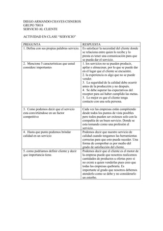 DIEGO ARMANDO CHAVES CISNEROS
GRUPO 70018
SERVICIO AL CLIENTE

ACTIVIDAD EN CLASE “SERVICIO”

PREGUNTA                                     RESPUESTA
1. Defina con sus propias palabras servicio. Es satisfacer la necesidad del cliente donde
                                             se relaciona entre quien lo recibe y lo
                                             presta es tener una comunicación para que
                                             se pueda dar el servicio.
2. Mencione 5 características que usted      1. los servicios no se pueden producir,
considere importantes                        apilar o almacenar, por lo que se puede dar
                                             en el lugar que el cliente se encuentre.
                                             2. la experiencia es algo que no se puede
                                             vender.
                                             3. La seguridad de la calidad debe ocurrir
                                             antes de la producción y no después.
                                             4. Se debe superar las expectativas del
                                             receptor para así haber cumplido las metas.
                                             5. Lo mejor es que el cliente tenga
                                             contacto con una sola persona.

3. Como podemos decir que el servicio        Cada vez las empresas están compitiendo
esta convirtiéndose en un factor             desde todos los puntos de vista posibles
competitivo                                  pero todos pueden ser exitosos solo con la
                                             compañía de un buen servicio. Donde se
                                             esta tomando como una profesión el
                                             servicio.
4. Hasta que punto podemos brindar           Podemos decir que nuestro servicio de
calidad en un servicio                       calidad cuando tengamos las herramientas
                                             correctas para que esto pueda suceder. Una
                                             forma de comprobar es por medio del
                                             grado de satisfacción del cliente.
5. como podríamos definir cliente y decir    Podemos decir que el cliente es el motor de
que importancia tiene.                       la empresa puede que nosotros realicemos
                                             cantidades de productos u ofertas pero si
                                             no existe a quien venderlas pues creo que
                                             todas las empresas quebraría. Es
                                             importante al grado que nosotros debemos
                                             atenderlo como se debe y no considerarlo
                                             un estorbo.
 