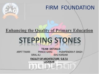 Enhancing the Quality of Primary Education
FIRM FOUNDATION
TEAM DETAILS:
ARPIT TIWARI PRINCE GARG PUSHPENDRA P. SINGH
SIRAL ALI ISHU KARDAM
FACULTY OF ARCHITECTURE, G.B.T.U
LUCKNOW
 