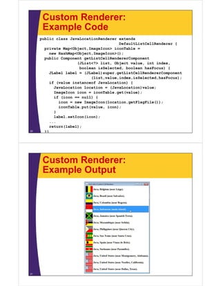 Custom Renderer:
Example Code
public class JavaLocationRenderer extends
DefaultListCellRenderer {
private Map<Object,ImageIcon> iconTable =
new HashMap<Object,ImageIcon>();
public Component getListCellRendererComponent
(JList<?> list, Object value, int index,
boolean isSelected, boolean hasFocus) {
JLabel label = (JLabel)super.getListCellRendererComponent
(list,value,index,isSelected,hasFocus);
if (value instanceof JavaLocation) {
JavaLocation location = (JavaLocation)value;
ImageIcon icon = iconTable.get(value);
if (icon == null) {
icon = new ImageIcon(location.getFlagFile());
iconTable.put(value, icon);
}
label.setIcon(icon);
...
return(label);
}}20
Custom Renderer:
Example Output
21
 