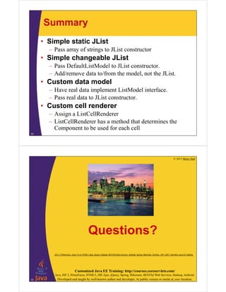 Summary
• Simple static JList
– Pass array of strings to JList constructor
• Simple changeable JList
– Pass DefaultListModel to JList constructor.
– Add/remove data to/from the model, not the JList.
• Custom data model
– Have real data implement ListModel interface.
– Pass real data to JList constructor.
• Custom cell renderer
– Assign a ListCellRenderer
– ListCellRenderer has a method that determines the
Component to be used for each cell
22
© 2013 Marty Hall
Customized Java EE Training: http://courses.coreservlets.com/
Java, JSF 2, PrimeFaces, HTML5, JSP, Ajax, jQuery, Spring, Hibernate, RESTful Web Services, Hadoop, Android.
Developed and taught by well-known author and developer. At public venues or onsite at your location.
Questions?
23
JSF 2, PrimeFaces, Java 7 or 8, HTML5, Ajax, jQuery, Hadoop, RESTful Web Services, Android, Spring, Hibernate, Servlets, JSP, GWT, and other Java EE training.
 