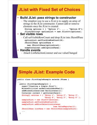 JList with Fixed Set of Choices
• Build JList: pass strings to constructor
– The simplest way to use a JList is to supply an array of
strings to the JList constructor. Cannot add or remove
elements once the JList is created.
String options = { "Option 1", ... , "Option N"};
Jlist<String> optionList = new Jlist<>(options);
• Set visible rows
– Call setVisibleRowCount and drop JList into JScrollPane
optionList.setVisibleRowCount(4);
JScrollPane optionPane =
new JScrollPane(optionList);
someContainer.add(optionPane);
• Handle events
– Attach ListSelectionListener and use valueChanged
6
Simple JList: Example Code
public class JListSimpleExample extends JFrame {
...
public JListSimpleExample() {
super("Creating a Simple JList");
WindowUtilities.setNativeLookAndFeel();
addWindowListener(new ExitListener());
Container content = getContentPane();
String[] entries = { "Entry 1", "Entry 2", "Entry 3",
"Entry 4", "Entry 5", "Entry 6" };
sampleJList = new JList<>(entries);
sampleJList.setVisibleRowCount(4);
sampleJList.addListSelectionListener
(new ValueReporter());
JScrollPane listPane = new JScrollPane(sampleJList);
...
}
7
 