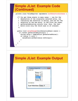 Simple JList: Example Code
(Continued)
private class ValueReporter implements ListSelectionListener {
/** You get three events in many cases -- one for the
* deselection of the originally selected entry, one
* indicating the selection is moving, and one for the
* selection of the new entry. In the first two cases,
* getValueIsAdjusting returns true; thus, the test
* below since only the third case is of interest.
*/
public void valueChanged(ListSelectionEvent event) {
if (!event.getValueIsAdjusting()) {
String value = sampleJList.getSelectedValue();
if (value != null) {
valueField.setText(value.toString());
}
}
}
}
}8
Simple JList: Example Output
9
 