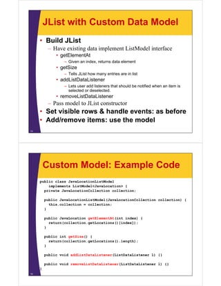 JList with Custom Data Model
• Build JList
– Have existing data implement ListModel interface
• getElementAt
– Given an index, returns data element
• getSize
– Tells JList how many entries are in list
• addListDataListener
– Lets user add listeners that should be notified when an item is
selected or deselected.
• removeListDataListener
– Pass model to JList constructor
• Set visible rows & handle events: as before
• Add/remove items: use the model
14
Custom Model: Example Code
public class JavaLocationListModel
implements ListModel<JavaLocation> {
private JavaLocationCollection collection;
public JavaLocationListModel(JavaLocationCollection collection) {
this.collection = collection;
}
public JavaLocation getElementAt(int index) {
return(collection.getLocations()[index]);
}
public int getSize() {
return(collection.getLocations().length);
}
public void addListDataListener(ListDataListener l) {}
public void removeListDataListener(ListDataListener l) {}
}
15
 