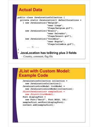 Actual Data
public class JavaLocationCollection {
private static JavaLocation[] defaultLocations =
{ new JavaLocation("Belgium",
"near Liege",
"flags/belgium.gif"),
new JavaLocation("Brazil",
"near Salvador",
"flags/brazil.gif"),
new JavaLocation("Colombia",
"near Bogota",
"flags/colombia.gif"),
... }; ...
}
• JavaLocation has toString plus 3 fields
– Country, comment, flag file
16
JList with Custom Model:
Example Code
JavaLocationCollection collection =
new JavaLocationCollection();
JavaLocationListModel listModel =
new JavaLocationListModel(collection);
JList<JavaLocation> sampleJList =
new JList<>(listModel);
Font displayFont =
new Font("Serif", Font.BOLD, 18);
sampleJList.setFont(displayFont);
content.add(sampleJList);
17
 