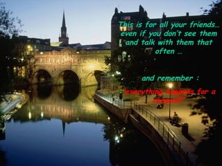This is for all your friends… even if you don’t see them and talk with them that often … and remember : “ everything happens for a reason!!!” 