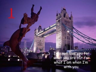 1 I do not love you for what you are but for what I am when I’m  with you. 