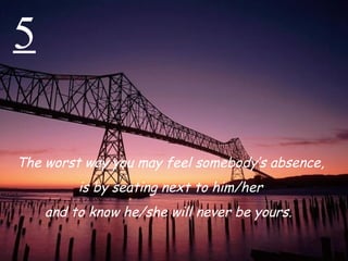 5 The worst way you may feel somebody’s absence,  is by seating next to him/her and to know he/she will never be yours.  
