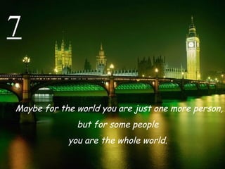 7 Maybe for the world you are just one more person,  but for some people  you are the whole world.  