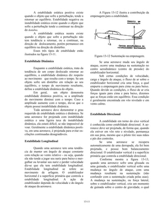 13-11
A estabilidade estática positiva existe
quando o objeto que sofre a perturbação, tende a
retornar ao equilíbrio. Estabilidade negativa ou
instabilidade estática existe quando o objeto que
sofre a perturbação tende a continuar na direção
do distúrbio.
A estabilidade estática neutra existe
quando o objeto que sofre a perturbação não
tem tendência a retornar, ou a continuar, na
direção de deslocamento, porém permanece em
equilíbrio na direção do distúrbio.
Esses três tipos de estabilidade estão
ilustrados na figura 13-11.
Estabilidade Dinâmica
Enquanto a estabilidade estática, trata da
tendência de um corpo deslocado retornar ao
equilíbrio, a estabilidade dinâmica diz respeito
ao movimento que resulta com o tempo. Se um
objeto sofre um distúrbio em relação ao seu
equilíbrio, o tempo de movimento resultante,
define a estabilidade dinâmica do objeto.
Em geral, um objeto demonstra
estabilidade dinâmica positiva, se a amplitude
do movimento diminui com o tempo. Caso a
amplitude aumente com o tempo, diz-se que o
objeto possui instabilidade dinâmica.
Toda aeronave deve demonstrar o grau
requerido de estabilidade estática e dinâmica. Se
uma aeronave for projetada com instabilidade
estática e uma ligeira taxa de instabilidade
dinâmica, ela estará difícil, se não impossível de
voar. Geralmente a estabilidade dinâmica positi-
va, em uma aeronave, é projetada para evitar os-
cilações continuadas desagradáveis.
Estabilidade Longitudinal
Quando uma aeronave tem uma tendên-
cia de manter um ângulo de ataque constante
com relação ao vento relativo - ou seja, quando
ela não tende a jogar seu nariz para baixo e mer-
gulhar ou levantar seu nariz e perder velocidade
diz-se que ela tem estabilidade longitudinal.
Estabilidade longitudinal se refere ao
movimento de arfagem. O estabilizador
horizontal é a superfície primária que controla a
estabilidade longitudinal. A ação de
estabilizador depende da velocidade e do ângulo
de ataque da aeronave.
A Figura 13-12 ilustra a contribuição da
empenagem para a estabilidade.
Figura 13-12 Sustentação na empenagem.
Se uma aeronave muda seu ângulo de
ataque, ocorre uma mudança na sustentação no
centro aerodinâmico (centro de pressão) do
estabilizador horizontal.
Sob certas condições de velocidade,
carga e ângulo de ataque, o fluxo de ar sobre o
estabilizador horizontal cria uma força, a qual
empurra a empenagem para cima ou para baixo.
Quando devido as condições, o fluxo de ar cria
forças iguais para cima e para baixo, dizemos
que as forças estão em equilíbrio. Essa condição
é geralmente encontrada em vôo nivelado e em
vento calmo.
Estabilidade Direcional
A estabilidade em torno do eixo vertical
é conhecida como estabilidade direcional. A ae-
ronave deve ser projetada, de forma que, quando
ela estiver em vôo reto e nivelado, permaneça
em sua proa, mesmo que o piloto tire suas mãos
e pés dos controles.
Se uma aeronave se recupera
automaticamente de uma derrapada, ela foi bem
projetada, e possui bom balanceamento
direcional. O estabilizador vertical é a superfície
primária que controla a estabilidade direcional.
Conforme mostra a figura 13-13,
quando uma aeronave sofre uma glissada ou
uma guinada, o estabilizador vertical sofre uma
mudança no ângulo de ataque, com uma
mudança resultante na sustentação (não
confundir com a sustentação criada pelas asas).
A mudança na sustentação, ou força lateral,
sobre o estabilizador vertical, cria um momento
de guinada sobre o centro de gravidade, o qual
 