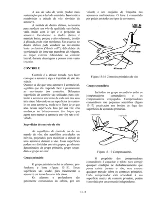 13-13
A asa do lado do vento produz mais
sustentação que a do lado contrário. Isso tende a
restabelecer a atitude de vôo nivelado da
aeronave.
A medida do diedro efetivo, necessária
para produzir um vôo de qualidade satisfatória,
varia muito com o tipo e o propósito da
aeronave. Geralmente, o diedro efetivo é
mantido baixo, porque o alto rolamento, devido
à glissada, pode criar problemas. Um excesso no
diedro efetivo pode conduzir ao movimento
lento oscilatório ("dutch roll"), dificuldade de
coordenação do leme nas manobras de rolagem,
ou impor extrema dificuldade no controle
lateral, durante decolagens e pousos com vento
cruzado.
CONTROLE
Controle é a atitude tomada para fazer
com que a aeronave siga a trajetória de vôo de-
sejada.
Quando se diz que uma aeronave é controlável,
significa que ela responde fácil e prontamente
ao movimento dos controles. Diferentes
superfícies de controle são utilizadas para con-
trolar a aeronave em torno de cada um dos seus
três eixos. Movendo-se as superfícies de contro-
le em uma aeronave, muda-se o fluxo de ar que
atua nessas superfícies. Isso por sua vez, cria
mudanças no balanceamento das forças que
agem para manter a aeronave em vôo reto e ni-
velado.
Superfícies de controle de vôo
As superfícies de controle ou de co-
mando de vôo, são aerofólios articulados ou
móveis, projetados para modificar a atitude de
uma aeronave durante o vôo. Essas superfícies
podem ser divididas em três grupos, geralmente
denominados de grupo primário, grupo secun-
dário e grupo auxiliar.
Grupo primário
O grupo primário inclui os ailerons, pro-
fundores e leme (figura 13-16). Essas
superfícies são usadas para movimentar a
aeronave em torno dos seus três eixos.
Os ailerons e profundores são
geralmente comandados da cabine, por um
volante e um conjunto de forquilha nas
aeronaves multimotoras. O leme é comandado
por pedais em todos os tipos de aeronaves.
Figura 13-16 Controles primários de vôo
Grupo secundário
Incluídos no grupo secundário estão os
compensadores comandáveis e os
compensadores conjugados. Compensadores
comandáveis são pequenos aerofólios (figura
13-17) encaixados nos bordos de fuga das
superfícies de comando primárias.
Figura 13-17 Compensadores.
O propósito dos compensadores
comandáveis é capacitar o piloto para corrigir
qualquer condição de desbalanceamento que
possa existir durante o vôo, sem exercer
qualquer pressão sobre os controles primários.
Cada compensador está articulado à sua
superfície matriz de controle primário, porém
controlada por um comando independente.
 