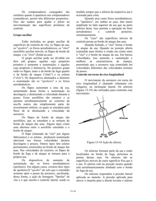 13-14
Os compensadores conjugados são
similares quanto à aparência aos compensadores
comandáveis, porém têm diferentes propósitos..
Eles são usados para ajudar o piloto na
movimentação das superfícies primárias de
controle.
Grupo auxiliar
Estão incluídos no grupo auxiliar de
superfícies de controle de vôo, os flapes de asa,
os "spoilers", os freios aerodinâmicos, os "slats"
(aerofólio auxiliar móvel), os flapes de bordo de
ataque e os "slots" (fenda na asa).
O grupo auxiliar pode ser dividido em
dois sub grupos: aqueles cujo propósito
primário é aumentar a sustentação; e aqueles
cujo propósito é diminuí-la. No primeiro grupo
estão os flapes, tanto o de bordo de fuga quanto
o de bordo de ataque (“slats”) e os eslotes
(“slots”). Os dispositivos destinados a diminuir
a sustentação são os "spoileres" e os freios
aerodinâmicos.
Os flapes aumentam a área da asa,
aumentando dessa forma a sustentação na
decolagem, e diminuindo a velocidade durante o
pouso. Esses aerofólios são retrateis e se
ajustam aerodinamicamente ao contorno da
asa.Os outros são simplesmente parte do
revestimento inferior, os quais se estendem pelo
fluxo de ar diminuindo a velocidade da
aeronave.
Os flapes de bordo de ataque são
aerofólios, que se estendem e se retraem do
bordo de ataque das asas. Alguns tipos criam
uma abertura entre o aerofólio estendido e o
bordo de ataque.
O flape (chamado de "slat" por alguns
fabricantes) e os eslotes, produzem sustentação
adicional nas baixas velocidades durante
decolagens e pousos. Outros tipos têm eslotes
permanentes construídos no bordo de ataque das
asas. Nas velocidades de cruzeiro, os flapes de
bordo de fuga e de ataque se retraem para a
própria asa.
Os dispositivos de aumento de
sustentação são os freios aerodinâmicos
(spoileres). Em alguns casos, existem dois tipos
de spoileres.O “spoiler” de solo que é estendido
somente após o pouso da aeronave, auxiliando,
dessa forma, a ação de frenagem. "Spoiler" de
vôo e o que auxilia o controle lateral, sendo es
tendido sempre que o aileron da respectiva asa é
acionado para cima.
Quando atua como freios aerodinâmicos,
os "spoileres", em ambas as asas, têm maior
amplitude no lado superior da asa que na parte
inferior desta. Isso permite a operação do freio
aerodinâmico e controle posterior,
simultaneamente.
Os "slats" são superfícies móveis de
controle presas ao bordo de ataque das asas.
Quando fechado, o "slat" forma o bordo
de ataque da asa. Quando na posição aberta
(estendido para frente) é criado um eslote entre
o "slat" e o bordo de ataque da asa. Em baixas
velocidades, isso aumenta a sustentação e
melhora as características de manejo,
permitindo que a aeronave seja controlada em
velocidades diferentes das velocidades normais
de pouso.
Controle em torno do eixo longitudinal
O movimento da aeronave em torno do
eixo longitudinal é chamado rolamento (ou
rolagem), ou inclinação lateral. Os ailerons
(figura 13-18) são utilizados para controlar esse
movimento.
Figura 13-18 Ação do aileron.
Os ailerons formam parte da asa e estão
localizados no bordo de fuga, próximos às
pontas dessas asas. Os ailerons são as
superfícies móveis de outra superfície fixa que é
a asa. O aileron está na posição neutra quando
está aerodinamicamente alinhado com o bordo
de fuga da asa.
Os ailerons respondem à pressão lateral
aplicada ao manche. A pressão aplicada para
mover o manche para a direita levanta o aileron
 