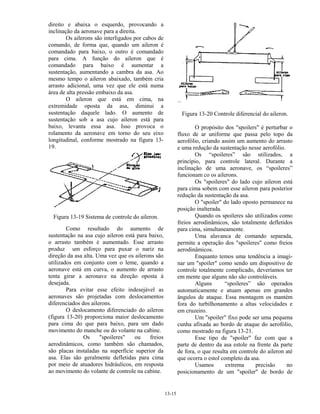 13-15
direito e abaixa o esquerdo, provocando a
inclinação da aeronave para a direita.
Os ailerons são interligados por cabos de
comando, de forma que, quando um aileron é
comandado para baixo, o outro é comandado
para cima. A função do aileron que é
comandado para baixo é aumentar a
sustentação, aumentando a cambra da asa. Ao
mesmo tempo o aileron abaixado, também cria
arrasto adicional, uma vez que ele está numa
área de alta pressão embaixo da asa.
O aileron que está em cima, na
extremidade oposta da asa, diminui a
sustentação daquele lado. O aumento de
sustentação sob a asa cujo aileron está para
baixo, levanta essa asa. Isso provoca o
rolamento da aeronave em torno do seu eixo
longitudinal, conforme mostrado na figura 13-
19.
Figura 13-19 Sistema de controle do aileron.
Como resultado do aumento de
sustentação na asa cujo aileron está para baixo,
o arrasto também é aumentado. Esse arrasto
produz um esforço para puxar o nariz na
direção da asa alta. Uma vez que os ailerons são
utilizados em conjunto com o leme, quando a
aeronave está em curva, o aumento de arrasto
tenta girar a aeronave na direção oposta à
desejada.
Para evitar esse efeito indesejável as
aeronaves são projetadas com deslocamentos
diferenciados dos ailerons.
O deslocamento diferenciado do aileron
(figura 13-20) proporciona maior deslocamento
para cima do que para baixo, para um dado
movimento do manche ou do volante na cabine.
Os "spoileres" ou freios
aerodinâmicos, como também são chamados,
são placas instaladas na superfície superior da
asa. Elas são geralmente defletidas para cima
por meio de atuadores hidráulicos, em resposta
ao movimento do volante de controle na cabine.
Figura 13-20 Controle diferencial do aileron.
O propósito dos "spoilers" é perturbar o
fluxo de ar uniforme que passa pelo topo da
aerofólio, criando assim um aumento do arrasto
e uma redução da sustentação nesse aerofólio.
Os “spoileres” são utilizados, a
princípio, para controle lateral. Durante a
inclinação de uma aeronave, os “spoileres”
funcionam co os ailerons.
Os "spoileres" do lado cujo aileron está
para cima sobem com esse aileron para posterior
redução da sustentação da asa.
O "spoiler" do lado oposto permanece na
posição inalterada.
Quando os spoileres são utilizados como
freios aerodinâmicos, são totalmente defletidos
para cima, simultaneamente.
Uma alavanca de comando separada,
permite a operação dos "spoileres" como freios
aerodinâmicos.
Enquanto temos uma tendência a imagi-
nar um "spoiler" como sendo um dispositivo de
controle totalmente complicado, deveríamos ter
em mente que alguns não são controláveis.
Alguns “spoileres” são operados
automaticamente e atuam apenas em grandes
ângulos de ataque. Essa montagem os mantém
fora do turbilhonamento a altas velocidades e
em cruzeiro.
Um "spoiler" fixo pode ser uma pequena
cunha afixada ao bordo de ataque do aerofólio,
como mostrado na figura 13-21.
Esse tipo de "spoiler" faz com que a
parte de dentro da asa estole na frente da parte
de fora, o que resulta em controle do aileron até
que ocorra o estol completo da asa.
Usamos extrema precisão no
posicionamento de um "spoiler" de bordo de
 