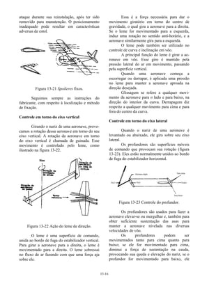 13-16
ataque durante sua reinstalação, após ter sido
removido para manutenção. O posicionamento
inadequado pode resultar em características
adversas de estol.
Figura 13-21 Spoileres fixos.
Seguimos sempre as instruções do
fabricante, com respeito à localização e método
de fixação.
Controle em torno do eixo vertical
Girando o nariz de uma aeronave, provo-
camos a rotação dessa aeronave em torno do seu
eixo vertical. A rotação da aeronave em torno
do eixo vertical é chamada de guinada. Esse
movimento é controlado pelo leme, como
ilustrado na figura 13-22.
Figura 13-22 Ação do leme de direção.
O leme é uma superfície de comando,
unida ao bordo de fuga do estabilizador vertical.
Para girar a aeronave para a direita, o leme é
movimentado para a direita. O leme sobressai
no fluxo de ar fazendo com que uma força aja
sobre ele.
Essa é a força necessária para dar o
movimento giratório em torno do centro de
gravidade, o qual gira a aeronave para a direita.
Se o leme for movimentado para a esquerda,
induz uma rotação no sentido anti-horário, e a
aeronave similarmente gira para a esquerda.
O leme pode também ser utilizado no
controle de curva e inclinação em vôo.
A principal função do leme é girar a ae-
ronave em vôo. Esse giro é mantido pela
pressão lateral do ar em movimento, passando
pela superfície vertical.
Quando uma aeronave começa a
escorregar ou derrapar, é aplicada uma pressão
no leme para manter a aeronave aproada na
direção desejada.
Glissagem se refere a qualquer movi-
mento da aeronave para o lado e para baixo, na
direção do interior da curva. Derrapagem diz
respeito a qualquer movimento para cima e para
fora do centro da curva.
Controle em torno do eixo lateral
Quando o nariz de uma aeronave é
levantado ou abaixado, ele gira sobre seu eixo
lateral.
Os profundores são superfícies móveis
de comando que provocam sua rotação (figura
13-23). Eles estão normalmente unidos ao bordo
de fuga do estabilizador horizontal.
Figura 13-23 Controle do profundor.
Os profundores são usados para fazer a
aeronave elevar-se ou mergulhar e, também para
obter suficiente sustentação das asas para
manter a aeronave nivelada nas diversas
velocidades de vôo.
Os profundores podem ser
movimentados tanto para cima quanto para
baixo; se ele for movimentado para cima,
diminui a força de sustentação na cauda,
provocando sua queda e elevação do nariz, se o
profundor for movimentado para baixo, ele
 