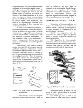 13-19
algumas aeronaves, um compensador com mola
está ligado ao bordo de fuga de cada aileron, e é
atuado por um conjunto formado por haste, do
tipo vaivém, carregada por mola, a qual está
também ligada à articulação de controle dos
ailerons. A articulação é conectada de tal forma
que o movimento do aileron em uma direção,
provoca a deflexão do compensador com mola
na direção oposta. Isso proporciona uma
condição de balanceamento, reduzindo dessa
forma, a intensidade da força requerida para
movimentar os ailerons.
A deflexão do compensador com mola é
diretamente proporcional à carga aerodinâmica
imposta ao aileron; por conseguinte, as baixas
velocidades e o compensador com mola perma-
necem na posição neutra, e o aileron fica sendo
uma superfície controlada manualmente. As
altas velocidades, onde a carga aerodinâmica é
maior, o compensador funciona como uma
ajuda na movimentação da superfície primária
de comando.
Para reduzir a força requerida para co-
mandar uma superfície de comando, elas são
geralmente balanceadas estaticamente e aerodi-
namicamente. O balanceamento aerodinâmico é
geralmente conseguido através da extensão de
parte da superfície de comando à frente da linha
da dobradiça. Isso utiliza o fluxo de ar na aero-
nave para ajudar na movimentação da
superfície. Os diversos métodos para se obter o
balanceamento aerodinâmico são mostrados na
figura 13-28.
Figura 13-28 Três formas de balanceamento
aerodinâmico.
O balanceamento estático é conseguido
através da adição de pesos à seção à frente da
linha de articulação, até esses pesos se
igualarem ao da seção traseira. Quando fazendo
reparo de uma superfície de comando,
observamos os cuidados necessários a evitar
danos ao balanceamento estático. Uma
superfície desbalanceada tem uma tendência a
vibrar, na medida em que o ar passa por ela.
DISPOSITIVO DE HIPERSUSTENTAÇÃO
Dispositivos de hipersustentação são uti-
lizados em combinação com aerofólios, de
forma a reduzir a velocidade de decolagem ou
de pouso, mudando as características de um
aerofólio durante essas fases.
Quando esses dispositivos não são
necessários, são retornados para uma posição
dentro da asa para recuperar as características
normais do aerofólio.
Dois dispositivos de hipersustentação
comumente utilizados em aeronaves são mos-
trados na figura 13-29. Um desses dispositivos é
conhecido como eslote e é utilizado como um
passadiço através do bordo de ataque da asa.
Figura 13-29 Dispositivos de hipersustentação.
Em grandes ângulos de ataque, o ar flui
através do eslote e suaviza o fluxo de ar sobre a
superfície superior da asa.
Isso permite que a asa vá além do seu
ponto normal de estol, sem estolar. Maiores
 