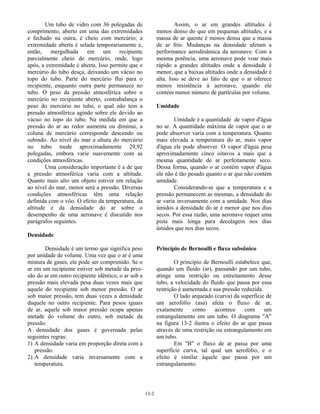 13-2
Um tubo de vidro com 36 polegadas de
comprimento, aberto em uma das extremidades
e fechado na outra, é cheio com mercúrio; a
extremidade aberta é selada temporariamente e,
então, mergulhada em um recipiente
parcialmente cheio de mercúrio, onde, logo
após, a extremidade é aberta. Isso permite que o
mercúrio do tubo desça, deixando um vácuo no
topo do tubo. Parte do mercúrio flui para o
recipiente, enquanto outra parte permanece no
tubo. O peso da pressão atmosférica sobre o
mercúrio no recipiente aberto, contrabalança o
peso do mercúrio no tubo, o qual não tem a
pressão atmosférica agindo sobre ele devido ao
vácuo no topo do tubo. Na medida em que a
pressão do ar ao redor aumenta ou diminui, a
coluna de mercúrio corresponde descendo ou
subindo. Ao nível do mar a altura do mercúrio
no tubo mede aproximadamente 29,92
polegadas, embora varie suavemente com as
condições atmosféricas.
Uma consideração importante é a de que
a pressão atmosférica varia com a altitude.
Quanto mais alto um objeto estiver em relação
ao nível do mar, menor será a pressão. Diversas
condições atmosféricas têm uma relação
definida com o vôo. O efeito da temperatura, da
altitude e da densidade do ar sobre o
desempenho de uma aeronave é discutido nos
parágrafos seguintes.
Densidade
Densidade é um termo que significa peso
por unidade de volume. Uma vez que o ar é uma
mistura de gases, ele pode ser comprimido. Se o
ar em um recipiente estiver sob metade da pres-
são do ar em outro recipiente idêntico, o ar sob a
pressão mais elevada pesa duas vezes mais que
aquele do recipiente sob menor pressão. O ar
sob maior pressão, tem duas vezes a densidade
daquele no outro recipiente. Para pesos iguais
de ar, aquele sob maior pressão ocupa apenas
metade do volume do outro, sob metade da
pressão.
A densidade dos gases é governada pelas
seguintes regras:
1) A densidade varia em proporção direta com a
pressão.
2) A densidade varia inversamente com a
temperatura.
Assim, o ar em grandes altitudes é
menos denso do que em pequenas altitudes, e a
massa de ar quente é menos densa que a massa
de ar frio. Mudanças na densidade afetam a
performance aerodinâmica da aeronave. Com a
mesma potência, uma aeronave pode voar mais
rápido a grandes altitudes onde a densidade é
menor, que a baixas altitudes onde a densidade é
alta. Isso se deve ao fato de que o ar oferece
menos resistência à aeronave, quando ele
contém menor número de partículas por volume.
Umidade
Umidade é a quantidade de vapor d'água
no ar. A quantidade máxima de vapor que o ar
pode absorver varia com a temperatura. Quanto
mais elevada a temperatura do ar, mais vapor
d'água ele pode absorver. O vapor d'água pesa
aproximadamente cinco oitavos a mais que a
mesma quantidade de ar perfeitamente seco.
Dessa forma, quando o ar contém vapor d'água
ele não é tão pesado quanto o ar que não contém
umidade.
Considerando-se que a temperatura e a
pressão permanecem as mesmas, a densidade do
ar varia inversamente com a umidade. Nos dias
úmidos a densidade do ar é menor que nos dias
secos. Por essa razão, uma aeronave requer uma
pista mais longa para decolagem nos dias
úmidos que nos dias secos.
Princípio de Bernoulli e fluxo subsônico
O princípio de Bernoulli estabelece que,
quando um fluido (ar), passando por um tubo,
atinge uma restrição ou estreitamento desse
tubo, a velocidade do fluido que passa por essa
restrição é aumentada e sua pressão reduzida.
O lado arqueado (curva) da superfície de
um aerofólio (asa) afeta o fluxo de ar,
exatamente como acontece com um
estrangulamento em um tubo. O diagrama "A"
na figura 13-2 ilustra o efeito do ar que passa
através de uma restrição ou estrangulamento em
um tubo.
Em "B" o fluxo de ar passa por uma
superfície curva, tal qual um aerofólio, e o
efeito é similar àquele que passa por um
estrangulamento.
 