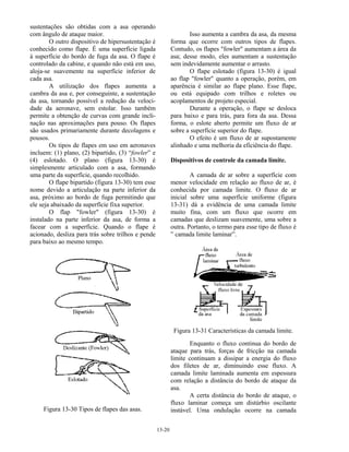 13-20
sustentações são obtidas com a asa operando
com ângulo de ataque maior.
O outro dispositivo de hipersustentação é
conhecido como flape. É uma superfície ligada
à superfície do bordo de fuga da asa. O flape é
controlado da cabine, e quando não está em uso,
aloja-se suavemente na superfície inferior de
cada asa.
A utilização dos flapes aumenta a
cambra da asa e, por conseguinte, a sustentação
da asa, tornando possível a redução da veloci-
dade da aeronave, sem estolar. Isso também
permite a obtenção de curvas com grande incli-
nação nas aproximações para pouso. Os flapes
são usados primariamente durante decolagens e
pousos.
Os tipos de flapes em uso em aeronaves
incluem: (1) plano, (2) bipartido, (3) “fowler” e
(4) eslotado. O plano (figura 13-30) é
simplesmente articulado com a asa, formando
uma parte da superfície, quando recolhido.
O flape bipartido (figura 13-30) tem esse
nome devido a articulação na parte inferior da
asa, próximo ao bordo de fuga permitindo que
ele seja abaixado da superfície fixa superior.
O flap "fowler" (figura 13-30) é
instalado na parte inferior da asa, de forma a
facear com a superfície. Quando o flape é
acionado, desliza para trás sobre trilhos e pende
para baixo ao mesmo tempo.
Figura 13-30 Tipos de flapes das asas.
Isso aumenta a cambra da asa, da mesma
forma que ocorre com outros tipos de flapes.
Contudo, os flapes "fowler" aumentam a área da
asa; desse modo, eles aumentam a sustentação
sem indevidamente aumentar o arrasto.
O flape eslotado (figura 13-30) é igual
ao flap "fowler" quanto a operação, porém, em
aparência é similar ao flape plano. Esse flape,
ou está equipado com trilhos e roletes ou
acoplamentos de projeto especial.
Durante a operação, o flape se desloca
para baixo e para trás, para fora da asa. Dessa
forma, o eslote aberto permite um fluxo de ar
sobre a superfície superior do flape.
O efeito é um fluxo de ar supostamente
alinhado e uma melhoria da eficiência do flape.
Dispositivos de controle da camada limite.
A camada de ar sobre a superfície com
menor velocidade em relação ao fluxo de ar, é
conhecida por camada limite. O fluxo de ar
inicial sobre uma superfície uniforme (figura
13-31) dá a evidência de uma camada limite
muito fina, com um fluxo que ocorre em
camadas que deslizam suavemente, uma sobre a
outra. Portanto, o termo para esse tipo de fluxo é
” camada limite laminar”.
Figura 13-31 Características da camada limite.
Enquanto o fluxo continua do bordo de
ataque para trás, forças de fricção na camada
limite continuam a dissipar a energia do fluxo
dos filetes de ar, diminuindo esse fluxo. A
camada limite laminada aumenta em espessura
com relação a distância do bordo de ataque da
asa.
A certa distância do bordo de ataque, o
fluxo laminar começa um distúrbio oscilante
instável. Uma ondulação ocorre na camada
 
