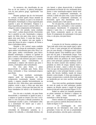 13-22
As aeronaves são classificadas de asa
fixa ou de asa rotativa. A palavra helicóptero
vem de uma palavra grega, significando "asa
rotativa".
Durante qualquer tipo de vôo horizontal
ou vertical, existem quatro forças atuando na
sustentação, no empuxo, no peso e no arrasto do
helicóptero. Sustentação é a força requerida para
suportar o peso do helicóptero. Empuxo é a
força requerida para vencer o arrasto sobre a fu-
selagem e outros componentes do helicóptero.
Durante vôo pairado, numa condição
"sem vento", o plano desenvolvido é horizontal,
isto é, paralelo ao solo. Sustentação e empuxo
agem em linha reta para cima; peso e arrasto
agem retos para baixo. A soma das forças de
sustentação e de empuxo tem que igualar a
soma das forças do peso e empuxo, de forma a
fazer o helicóptero pairar.
Durante o vôo vertical, numa condição
"sem vento", as forças de sustentação e empuxo
agem ambos verticalmente para cima. Peso e ar-
rasto agem, ambos verticalmente, para baixo.
Quando sustentação e empuxo se igualam ao
peso e arrasto, o helicóptero paira; se a sustenta-
ção e o empuxo são menores que peso e arrasto,
o helicóptero desce verticalmente; se
sustentação e empuxo são maiores que peso e
arrasto, o helicóptero sobe verticalmente.
Em vôos para frente, o plano
desenvolvido é inclinado para frente, dessa
forma inclinando a força sustentação-empuxo
para frente.
Essa força resultante sustentação-
empuxo pode ser decomposta em duas
componentes (sustentação atuando vertical-
mente, e empuxo atuando horizontalmente na
direção do vôo). Além disso, para sustentação e
empuxo, existe o peso, a força que atua para
baixo, e o arrasto, a força que atua para trás, ou
força retardadora de inércia e de resistência ao
vento.
Em vôo reto e nivelado, vôo para frente
desacelerado, a sustentação se iguala ao peso, e
o empuxo se iguala ao arrasto (vôo reto e nive-
lado é o vôo com proa e altitude constantes). Se
sustentação exceder o peso, o helicóptero sobe;
se a sustentação for menor que o peso o
helicóptero desce.
Se o empuxo exceder o arrasto a
velocidade do helicóptero aumenta; se o
empuxo for reduzido, a velocidade diminui; em
vôo lateral, o plano desenvolvido é inclinado
lateralmente na direção do vôo, inclinando dessa
forma o vetor sustentação-empuxo lateral total.
Nesse caso, a componente sustentação, ou
vertical, é ainda reto para cima, o peso reto para
baixo; porém o componente aceleração, ou
horizontal, agora atua lateralmente com o
arrasto, atuando para o lado oposto.
No vôo para trás, o plano desenvolvido é
inclinado para trás, inclinando o vetor sustenta-
ção-empuxo, lateralmente. O componente do
empuxo é para trás, e o componente arrasto,
para frente, exatamente oposto ao vôo para
frente. O componente de sustentação é reto para
cima, e o do peso, reto para baixo.
Torque
A terceira lei de Newton estabelece que
"para toda ação existe uma reação igual e opos-
ta". Como o rotor principal de um helicóptero
gira em uma direção, a fuselagem tende a girar
na direção oposta. Essa tendência que a fusela-
gem tem de girar, é denominada torque. Uma
vez que o efeito do torque sobre a fuselagem é o
resultado direto da potência do motor suprida
para o rotor principal, qualquer mudança na po-
tência do motor causará uma mudança corres-
pondente no efeito do torque. Quanto maior a
potência do motor , maior o efeito do torque.
Uma vez que não haja potência do motor, sendo
suprida para o rotor principal durante a autoro-
tação, não haverá, também, reação de torque
durante a auto-rotação. A força que compensa o
torque e proporciona o controle direcional, pode
ser produzida por um rotor auxiliar, localizado
na cauda.
.Esse rotor auxiliar, geralmente chamado
de rotor de cauda ou rotor antitorque, produz
empuxo na direção oposta à reação de torque
desenvolvida pelo rotor principal (figura 13-33).
Pedais na cabine de comando permitem
ao piloto aumentar ou diminuir o empuxo no
rotor de cauda, como necessário, para
neutralizar o efeito de torque.
Outros métodos de compensação do tor-
que e de se prover controle direcional estão ilus-
trados na figura 13-33.
A centrifugação do rotor
principal de um helicóptero atua como um
giroscópio. Como tal, ele tem as propriedades
da ação giroscópica, uma das quais, a precessão.
 