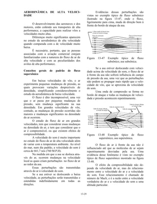 13-29
AERODINÂMICA DE ALTA VELOCI-
DADE
O desenvolvimento das aeronaves e dos
motores, estão cedendo aos transportes de alta
performance, a capacidade para realizar vôos a
velocidades muito altas.
Diferenças muito significantes aparecem
no estudo da aerodinâmica de alta velocidade
quando comparada com a de velocidade muito
baixa.
É necessário, portanto, que as pessoas
associadas com a aviação comercial estejam
familiarizadas com a natureza do fluxo de ar de
alta velocidade e com as peculiaridades dos
aviões de alta performance.
Conceitos gerais de padrão de fluxo
supersônico
Em baixas velocidades de vôo, o ar
experimenta pequenas mudanças de pressão, as
quais provocam variações desprezíveis de
densidade, simplificando consideravelmente o
estudo da aerodinâmica de baixa velocidade.
O fluxo é dito incompressível, uma vez
que o ar passa por pequenas mudanças de
pressão, sem mudança significante na sua
densidade. Em grandes velocidades de vôo,
contudo, as mudanças de pressão ocorridas são
maiores e mudanças significantes na densidade
do ar ocorrem.
O estudo do fluxo de ar em grandes
velocidades, tem que considerar essas mudanças
na densidade do ar, e tem que considerar que o
ar é compreensível, ou que existem efeitos de
compressibilidade.
A velocidade do som é muito importante
no estudo do fluxo de ar de alta velocidade além
de variar com a temperatura ambiente. Ao nível
do mar, num dia padrão, a velocidade do som é
cerca de 661,7 nós (760 M.P.H).
Na medida em que a asa se desloca atra-
vés do ar, ocorrem mudanças na velocidade
local as quais criam perturbações no fluxo de ar
ao redor da asa.
Essas perturbações são transmitidas
através do ar à velocidade do som.
Se a asa estiver se deslocando a baixa
velocidade, as perturbações serão transmitidas e
estendidas indefinidamente em todas as
direções.
Evidências dessas perturbações são
vistas no exemplo típico de fluxo subsônico
ilustrado na figura 13-47, onde o fluxo,
ligeiramente para cima, muda de direção bem à
frente do bordo de ataque da asa.
Figura 13-47 Exemplo típico de fluxo
subsônico, asa subsônica.
Se a asa estiver deslocando com veloci-
dade acima da velocidade do som, o fluxo de ar
à frente da asa não sofrerá influência do campo
de pressão da asa, uma vez que as perturbações
não podem se propagar mais rápido que a velo-
cidade de vôo, que se aproxima da velocidade
do som.
Uma onda de compressão se forma no
bordo de ataque e todas as mudanças de veloci-
dade e pressão acontecem repentinamente.
Figura 13-48 Exemplo típico de fluxo
supersônico, asa supersônica.
O fluxo de ar à frente da asa não é
influenciado até que as moléculas de ar sejam
repentinamente desviadas pela asa. Uma
evidência desse fenômeno é visto no exemplo
típico de fluxo supersônico mostrado na figura
13-48.
O efeito da compressibilidade não de-
pende da velocidade do ar, mas do relaciona-
mento entre a velocidade do ar e a velocidade
do som. Esse relacionamento é chamado de
número de Mach, e é a razão entre a velocidade
verdadeira do ar e a velocidade do som a uma
altitude particular.
 