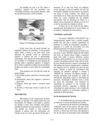 13-3
Na medida em que o ar flui sobre a
superfície superior de um aerofólio, sua
velocidade aumenta e sua pressão diminui. Uma
área de baixa pressão é assim formada.
Figura 13-2 Princípio de Bernoulli.
Existe uma área de maior pressão na
superfície inferior do aerofólio, e essa pressão
maior tende a mover a asa para cima. Essa
diferença de pressão, entre as superfícies
superior e inferior da asa, é denominada
sustentação. Três quartos da sustentação total de
um aerofólio, é o resultado de uma redução de
pressão sobre a superfície superior. O impacto
do ar sobre a superfície inferior de um aerofólio
produz um quarto (o que falta) da sustentação
total.
Uma aeronave em vôo está sob a ação de
quatro forças:
1) Gravidade ou peso, que puxa a aeronave para
baixo.
2) Sustentação, força que empurra a aeronave
para cima.
3) Empuxo, força que move a aeronave para
frente.
4) Arrasto, a força que exerce a ação de um
freio.
MOVIMENTO
Movimento é o ato, ou processo, de troca
de lugar ou posição. Um objeto pode estar em
movimento, em relação a um objeto e, parado,
em relação a outro. Por exemplo, uma pessoa
sentada na poltrona de uma aeronave, a 200 nós,
está parada em relação a essa aeronave;
contudo, a pessoa está em movimento em
relação ao ar ou a terra, da mesma forma que a
aeronave. O ar não tem força ou potência,
exceto pressão, a não ser quando ele está em
movimento. Quando em movimento, no entanto,
sua força se torna evidente. Um objeto em
movimento no ar inerte, tem uma força exercida
sobre ele, como resultado do seu próprio
movimento. Não faz diferença no efeito, se o
objeto está se movendo em relação ao ar ou se o
ar está se movendo em relação ao objeto.
O fluxo de ar em volta de um objeto,
causado pelo movimento do ar ou do objeto, ou
de ambos, é chamado de vento relativo.
Velocidade e aceleração
Os termos "SPEED"e "VELOCITY" são
freqüentemente usados com o mesmo sentido,
porém eles não têm o mesmo significado. O
primeiro, é a razão de movimento, enquanto o
segundo, é a razão de movimento em uma
direção particular em relação ao tempo.
Uma aeronave parte de Nova York e voa
dez horas a uma "SPEED" média de 260 milhas
por hora. ao termino desse tempo a aeronave
pode estar sobre o oceano Atlântico, oceano
Pacífico, golfo do México, ou se o seu vôo fosse
circular, ele poderia estar de volta a Nova York.
Se essa mesma aeronave voasse à velocidade de
260 milhas por hora na direção para o sudoeste,
ele chegaria em Los Angeles em cerca de dez
horas. Apenas a razão de movimento está
indicada no primeiro exemplo e denota a
"SPEED" da aeronave. No último exemplo, a
direção particular está incluída na razão de
movimento, denotando, assim, a velocidade da
aeronave. Aceleração é definida como a razão
de troca de velocidade. Um aumento na
velocidade da aeronave é um exemplo de
aceleração positiva, enquanto a redução de
velocidade em outra aeronave é um exemplo de
aceleração negativa. (a aceleração negativa é
chamada de desaceleração).
Lei do movimento de Newton
A lei fundamental que governa a ação do
ar numa asa é a lei do movimento de Newton.
A primeira lei de Newton é normalmente
conhecida como lei da inércia. Ela quer dizer
simplesmente, que um corpo em repouso não se
moverá, a menos que uma força seja aplicada a
ele. Se ele estiver se movendo a uma velocidade
 