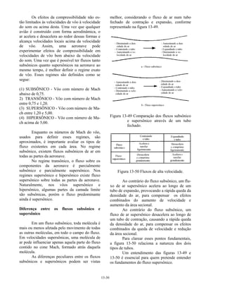 13-30
Os efeitos da compressibilidade não es-
tão limitados às velocidades de vôo à velocidade
do som ou acima desta. Uma vez que qualquer
avião é construído com forma aerodinâmica, o
ar acelera e desacelera ao redor dessas formas e
alcança velocidades locais acima da velocidade
de vôo. Assim, uma aeronave pode
experimentar efeitos de compressibilidade em
velocidades de vôo bem abaixo da velocidade
do som. Uma vez que é possível ter fluxos tanto
subsônicos quanto supersônicos na aeronave ao
mesmo tempo, é melhor definir o regime exato
de vôo. Esses regimes são definidos como se
segue:
(1) SUBSÔNICO - Vôo com número de Mach
abaixo de 0,75.
2) TRANSÔNICO - Vôo com número de Mach
entre 0,75 e 1,20.
(3) SUPERSÔNICO - Vôo com número de Ma-
ch entre 1,20 e 5,00.
(4) HIPERSÔNICO - Vôo com número de Ma-
ch acima de 5,00.
Enquanto os números de Mach do vôo,
usados para definir esses regimes, são
aproximados, é importante avaliar os tipos de
fluxo existentes em cada área. No regime
subsônico, existem fluxos subsônicos de ar em
todas as partes da aeronave.
No regime transônico, o fluxo sobre os
componentes da aeronave é parcialmente
subsônico e parcialmente supersônico. Nos
regimes supersônico e hipersônico existe fluxo
supersônico sobre todas as partes da aeronave.
Naturalmente, nos vôos supersônico e
hipersônico, algumas partes da camada limite
são subsônicas, porém o fluxo predominante
ainda é supersônico.
Diferença entre os fluxos subsônico e
supersônico
Em um fluxo subsônico, toda molécula é
mais ou menos afetada pelo movimento de todas
as outras moléculas, em todo o campo do fluxo.
Em velocidades supersônicas, uma molécula de
ar pode influenciar apenas aquela parte do fluxo
contido no cone Mach, formado atrás daquela
molécula.
As diferenças peculiares entre os fluxos
subsônicos e supersônicos podem ser vistas
melhor, considerando o fluxo de ar num tubo
fechado de contração e expansão, conforme
representado na figura 13-49.
Figura 13-49 Comparação dos fluxos subsônico
e supersônico através de um tubo
fechado.
Figura 13-50 Fluxos de alta velocidade.
Ao contrário do fluxo subsônico, um flu-
xo de ar supersônico acelera ao longo de um
tubo de expansão, provocando a rápida queda da
densidade do ar, para compensar os efeitos
combinados do aumento de velocidade e
aumento da área secional.
Ao contrário do fluxo subsônico, um
fluxo de ar supersônico desacelera ao longo de
um tubo de contração, causando a rápida queda
da densidade do ar, para compensar os efeitos
combinados da queda de velocidade e redução
da área secional.
Para clarear esses pontos fundamentais,
a figura 13-50 relaciona a natureza dos dois
tipos de tubos.
Um entendimento das figuras 13-49 e
13-50 é essencial para quem pretende entender
os fundamentos do fluxo supersônico.
 