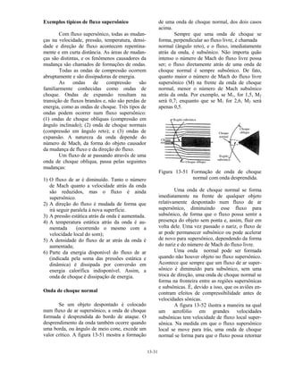 13-31
Exemplos típicos de fluxo supersônico
Com fluxo supersônico, todas as mudan-
ças na velocidade, pressão, temperatura, densi-
dade e direção de fluxo acontecem repentina-
mente e em curta distância. As áreas de mudan-
ças são distintas, e os fenômenos causadores da
mudança são chamados de formações de ondas.
Todas as ondas de compressão ocorrem
abruptamente e são dissipadoras de energia.
As ondas de compressão são
familiarmente conhecidas como ondas de
choque. Ondas de expansão resultam na
transição de fluxos brandos e, não são perdas de
energia, como as ondas de choque. Três tipos de
ondas podem ocorrer num fluxo supersônico:
(1) ondas de choque oblíquas (compressão em
ângulo inclinado); (2) onda de choque normais
(compressão em ângulo reto); e (3) ondas de
expansão. A natureza da onda depende do
número de Mach, da forma do objeto causador
da mudança de fluxo e da direção do fluxo.
Um fluxo de ar passando através de uma
onda de choque oblíqua, passa pelas seguintes
mudanças:
1) O fluxo de ar é diminuído. Tanto o número
de Mach quanto a velocidade atrás da onda
são reduzidos, mas o fluxo é ainda
supersônico.
2) A direção do fluxo é mudada de forma que
irá seguir paralela à nova superfície.
3) A pressão estática atrás da onda é aumentada.
4) A temperatura estática atrás da onda é au-
mentada (ocorrendo o mesmo com a
velocidade local do som);
5) A densidade do fluxo de ar atrás da onda é
aumentada;
6) Parte da energia disponível do fluxo de ar
(indicada pela soma das pressões estática e
dinâmica) é dissipada por conversão em
energia calorífica indisponível. Assim, a
onda de choque é dissipação de energia.
Onda de choque normal
Se um objeto despontado é colocado
num fluxo de ar supersônico, a onda de choque
formada é desprendida do bordo de ataque. O
desprendimento da onda também ocorre quando
uma borda, ou ângulo de meio cone, excede um
valor crítico. A figura 13-51 mostra a formação
de uma onda de choque normal, dos dois casos
acima.
Sempre que uma onda de choque se
forma, perpendicular ao fluxo livre, é chamada
normal (ângulo reto), e o fluxo, imediatamente
atrás da onda, é subsônico. Não importa quão
intenso o número de Mach do fluxo livre possa
ser; o fluxo diretamente atrás de uma onda de
choque normal é sempre subsônico. De fato,
quanto maior o número de Mach do fluxo livre
supersônico (M) na frente da onda de choque
normal, menor o número de Mach subsônico
atrás da onda. Por exemplo, se M1, for 1,5, M2
será 0,7; enquanto que se M1 for 2,6, M2 será
apenas 0,5.
Figura 13-51 Formação de onda de choque
normal com onda desprendida.
Uma onda de choque normal se forma
imediatamente na frente de qualquer objeto
relativamente despontado num fluxo de ar
supersônico, diminuindo esse fluxo para
subsônico, de forma que o fluxo possa sentir a
presença do objeto sem ponta e, assim, fluir em
volta dele. Uma vez passado o nariz, o fluxo de
ar pode permanecer subsônico ou pode acelerar
de novo para supersônico, dependendo da forma
do nariz e do número de Mach do fluxo livre.
Uma onda normal pode ser formada
quando não houver objeto no fluxo supersônico.
Acontece que sempre que um fluxo de ar super-
sônico é diminuído para subsônico, sem uma
troca de direção, uma onda de choque normal se
forma na fronteira entre as regiões supersônicas
e subsônicas. É, devido a isso, que os aviões en-
contram efeitos de compressibilidade antes de
velocidades sônicas.
A figura 13-52 ilustra a maneira na qual
um aerofólio em grandes velocidades
subsônicas tem velocidade de fluxo local super-
sônica. Na medida em que o fluxo supersônico
local se move para trás, uma onda de choque
normal se forma para que o fluxo possa retornar
 