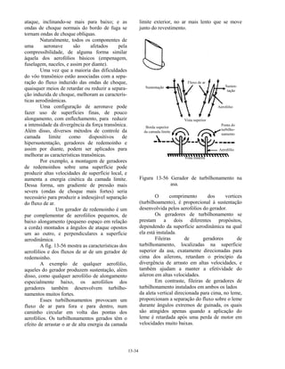 13-34
ataque, inclinando-se mais para baixo; e as
ondas de choque normais do bordo de fuga se
tornam ondas de choque oblíquas.
Naturalmente, todos os componentes de
uma aeronave são afetados pela
compressibilidade, de alguma forma similar
àquela dos aerofólios básicos (empenagem,
fuselagem, naceles, e assim por diante).
Uma vez que a maioria das dificuldades
do vôo transônico estão associadas com a sepa-
ração do fluxo induzido das ondas de choque,
quaisquer meios de retardar ou reduzir a separa-
ção induzida de choque, melhoram as caracterís-
ticas aerodinâmicas.
Uma configuração de aeronave pode
fazer uso de superfícies finas, de pouco
alongamento, com enflechamento, para reduzir
a intensidade da divergência da força transônica.
Além disso, diversos métodos de controle da
camada limite como dispositivos de
hipersustentação, geradores de redemoinho e
assim por diante, podem ser aplicados para
melhorar as características transônicas.
Por exemplo, a montagem de geradores
de redemoinhos sobre uma superfície pode
produzir altas velocidades de superfície local, e
aumenta a energia cinética da camada limite.
Dessa forma, um gradiente de pressão mais
severa (ondas de choque mais fortes) seria
necessário para produzir a indesejável separação
do fluxo de ar.
Um gerador de redemoinho é um
par complementar de aerofólios pequenos, de
baixo alongamento (pequeno espaço em relação
a corda) montados a ângulos de ataque opostos
um ao outro, e perpendiculares a superfície
aerodinâmica.
A fig. 13-56 mostra as características dos
aerofólios e dos fluxos de ar de um gerador de
redemoinho.
A exemplo de qualquer aerofólio,
aqueles do gerador produzem sustentação, além
disso, como qualquer aerofólio de alongamento
especialmente baixo, os aerofólios dos
geradores também desenvolvem turbilho-
namentos muitos fortes.
Esses turbilhonamentos provocam um
fluxo de ar para fora e para dentro, num
caminho circular em volta das pontas dos
aerofólios. Os turbilhonamentos gerados têm o
efeito de arrastar o ar de alta energia da camada
limite exterior, no ar mais lento que se move
junto do revestimento.
Figura 13-56 Gerador de turbilhonamento na
asa.
O comprimento dos vortices
(turbilhoamento), é proporcional à sustentação
desenvolvida pelos aerofólios do gerador.
Os geradores de turbilhonamento se
prestam a dois diferentes propósitos,
dependendo da superfície aerodinâmica na qual
ela está instalada.
Fileiras de geradores de
turbilhonamento, localizadas na superfície
superior da asa, exatamente direcionadas para
cima dos ailerons, retardam o princípio da
divergência de arrasto em altas velocidades, e
também ajudam a manter a efetividade do
aileron em altas velocidades.
Em contraste, fileiras de geradores de
turbilhonamento instalados em ambos os lados
da aleta vertical direcionada para cima, no leme,
proporcionam a separação do fluxo sobre o leme
durante ângulos extremos de guinada, os quais
são atingidos apenas quando a aplicação do
leme é retardada após uma perda de motor em
velocidades muito baixas.
 