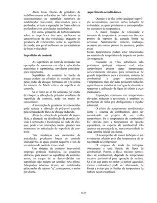 13-35
Além disso, fileiras de geradores de
turbilhonamento colocados no lado inferior (e
ocasionalmente na superfície superior) do
estabilizador horizontal, direcionados para o
profundor, evitam a separação do fluxo sobre os
profundores em velocidades muito baixas.
Em suma, geradores de turbilhonamento
sobre as superfícies das asas, melhoram as
características de alta velocidade, enquanto os
geradores de redemoinho, sobre as superfícies
da cauda, em geral melhoram as características
de baixa velocidade.
Superfícies de controle
As superfícies de controle utilizadas nas
operações de aeronaves em vôo a velocidades
transônica e supersônica, envolvem considera-
ções importantes.
Superfícies de controle de bordo de
ataque podem ser afetadas de maneira adversa
pelas ondas de choque, formadas em vôo acima
do número de Mach crítico da superfície de
controle.
Se o fluxo de ar for separado por ondas
de choque, a vibração de pré-estol resultante da
superfície de controle, pode ser muito in-
conveniente.
A instalação de geradores de redemoinho
pode reduzir a vibração de pré-estol causada
pela separação de fluxo de choque induzido.
Além da vibração de pré-estol da super-
fície, a alteração na distribuição de pressão, de-
vido à separação e localização da onda de cho-
que, pode criar alterações muito grandes nos
momentos de articulação da superfície de con-
trole.
Tais mudanças nos momentos de
articulação, produzem forças de controle
indesejáveis, as quais podem requerer o uso de
um sistema de controle irreversível.
Um sistema de controle irreversível
emprega potência hidráulica, ou atuadores
elétricos, para mover as superfícies de controle,
assim, as cargas de ar desenvolvidas nas
superfícies não podem ser sentidas pelo piloto.
Adequados retornos devem ser sintetizados
pelas molas de retorno "q", contrapesos, e assim
por diante.
Aquecimento aerodinâmico
Quando o ar flui sobre qualquer superfí-
cie aerodinâmica, ocorrem certas reduções de
velocidade, as quais produzem os corresponden-
tes aumentos de temperatura.
A maior redução de velocidade e
aumento de temperatura, ocorrem nos diversos
pontos de repouso da camada limite na
aeronave. Naturalmente, menores mudanças
ocorrem em outros pontos da aeronave, porém
essas
baixas temperaturas podem estar relacionadas
ao aumento da temperatura de impacto no ponto
de estagnação.
Enquanto os vôos subsônicos não
produzem qualquer interesse real, vôos
supersônicos podem gerar temperaturas
suficientemente elevadas, para tornarem-se de
grande importância para a estrutura, sistema de
combustível e grupo motopropulsor.
Temperaturas mais elevadas produzem reduções
específicas na resistência das ligas de alumínio e
requerem a utilização de ligas de titânio e aços
inoxidáveis.
Exposições contínuas em temperaturas
elevadas, reduzem a resistência e ampliam os
problemas de falha por desligamento e rigidez
estrutural.
O efeito do aquecimento aerodinâmico
sobre o sistema de combustível, deve ser
considerado no projeto de um avião
supersônico. Se a temperatura do combustível
for elevada para a temperatura de ignição
espontânea, os vapores de combustível irão
queimar na presença de ar, sem a necessidade de
uma centelha inicial ou chama.
O desempenho de motor turbojato é ad-
versamente afetado pela alta temperatura do ar
na entrada do compressor.
O empuxo de saída do turbojato,
obviamente e uma função do fluxo de
combustível. Porém, o fluxo máximo permis-
sível de combustível, depende da temperatura
máxima permissível para operação da turbina.
Se o ar que entra no motor já estiver aquecido,
menos combustível pode ser adicionado, de
forma a evitar que os limites de temperatura da
turbina sejam excedidos.
 