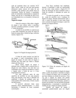 13-5
cada pé quadrado dessa asa sustenta 18,72
libras. Assim , pode ser visto que uma pressão
diferencial menor através da seção de um
aerofólio, pode produzir uma grande força de
sustentação. Dentro de limites, a sustentação
pode ser aumentada, aumentando-se o ângulo de
ataque, área da asa, a velocidade do fluxo livre
ou a densidade do ar, ou trocando o formato do
aerofólio.
Ângulo de ataque
Antes de começar a falar sobre o ângulo
de ataque e seus efeitos sobre o aerofólio,
devemos considerar primeiro os termos "corda"
e "centro de pressão".
A corda de um aerofólio ou seção da asa
é uma linha imaginária que passa da seção do
bordo de ataque para o bordo de fuga, conforme
mostra a figura 13-4.
Figura 13-4 Ângulo de ataque positivo.
A linha da corda constitui um lado de
um ângulo, o qual eventualmente forma o
ângulo de ataque. O outro lado do ângulo é
formado por uma linha que indica a direção
relativa do fluxo de ar.
Dessa forma, ângulo de ataque é
definido como o ângulo entre a corda da asa e a
direção do vento relativo. Isso não deve ser
confundido com o ângulo de incidência, o qual é
o ângulo entre a corda da asa e o eixo
longitudinal da aeronave.
Em cada minúscula parte de uma
superfície de aerofólio ou asa, uma pequena
força está presente. Essa força é diferente em
amplitude e direção, de qualquer outra que
esteja agindo sobre outras áreas, à frente ou para
trás desse ponto.
É possível adicionar todas essas
pequenas forças matematicamente, e a força
encontrada é chamada de força resultante
(sustentação).
Essa força resultante tem amplitude,
direção e localização e pode ser representada
por um vetor, como mostra a figura.13-4. O
ponto de interseção da força resultante como a
corda do aerofólio é chamada de centro de
pressão.
O centro de pressão se move ao longo
da corda do aerofólio com a mudança no
ângulo de ataque. Durante praticamente todo o
vôo, o centro de pressão se move para frente
com o aumento do ângulo de ataque, e para trás
quando esse ângulo diminui.
Figura 13-5 Efeito do aumento do ângulo de
ataque.
O efeito do aumento do ângulo de ataque
sobre o centro de pressão é mostrado na figura
13-5. O ângulo de ataque varia, na medida em
que haja mudança na atitude da aeronave. Uma
vez que o ângulo de ataque tem grande
influência na determinação da sustentação, a ele
são dadas as primeiras considerações, quando se
projeta um aerofólio. Em um aerofólio projetado
adequadamente, a sustentação é aumentada na
medida em que o ângulo de ataque aumenta.
Quando um ângulo de ataque é
aumentado gradativamente para um ângulo
 