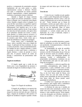 13-6
positivo, o componente da sustentação aumenta
rapidamente até um certo ponto, e, então,
repentinamente começa a diminuir. Durante
essa ação, o componente de arrasto aumenta
primeiro vagarosamente, e depois rapidamente,
conforme a sustentação começa a diminuir.
Quando o ângulo de ataque aumenta
para o ângulo de máxima sustentação, o ponto
crítico é atingido. Isso é conhecido como ângulo
crítico. Quando o ângulo crítico é atingido, o ar
cessa de fluir suavemente na superfície superior
do aerofólio, começando a turbulência ou o tur-
bilhonamento. Isso significa que o ar se des-
prende da cambra superior da asa. O que outrora
era uma área de baixa pressão, está agora cheia
de ar turbulento. Quando isso ocorre, a susten-
tação diminui e o arrasto torna-se excessivo. A
força de gravidade empenha-se em jogar o nariz
da aeronave para baixo. Assim vemos que o
ponto de turbulência é o ângulo de estolagem.
Como temos visto, a distribuição das
forças sobre o aerofólio varia com o ângulo de
ataque. A aplicação da força resultante, ou seja,
o centro de pressão, varia correspondentemente.
Na medida em que o ângulo aumenta, o centro
de pressão se move para frente e, conforme o
ângulo diminui, o centro de pressão se move
para trás. O passeio instável do centro de
pressão é característico de praticamente todo
aerofólio.
Ângulo de incidência
O ângulo agudo que a corda da asa
forma com o eixo longitudinal da aeronave é
chamado de ângulo de incidência (figura 13-6).
Figura 13-6 Ângulo de incidência.
O ângulo de incidência é na maioria dos
casos, um ângulo fixo. Quando o ângulo de
ataque de uma asa está mais alto que o bordo de
fuga, o ângulo de incidência é dito positivo. O
ângulo de incidência é negativo quando o bordo
de ataque está mais baixo que o bordo de fuga
da asa.
Área da asa
A área da asa é medida em pés quadra-
dos, e inclui a parte bloqueada pela fuselagem..
Ela é adequadamente descrita como a área da
sombra, projetada pela asa ao meio dia (num dia
de sol). Testes mostram que as forças de
sustentação e arrasto que agem sobre a asa, são
proporcionais à sua área. Isso significa que, se a
área da asa for duplicada, todas as outras
variáveis permanecem as mesmas, enquanto a
sustentação e o arrasto criados pela asa são
duplicados. Se a área é triplicada, empuxo e
arrasto são triplicados.
Forma do aerofólio
A forma do aerofólio determina a quanti-
dade de turbulência ou atrito de superfície que
será produzido. Conseqüentemente, a forma da
asa afeta sua eficiência.
As propriedades da seção de aerofólio
diferem das propriedades da asa, ou da
aeronave, devido à forma plana da asa. Uma asa
pode ter diversas seções de aerofólio, desde a
raiz até a ponta, com diminuição gradual da
espessura, torção e enflechamento. As
propriedades aerodinâmicas resultantes da asa
são determinadas pela ação de cada seção ao
longo da envergadura.
A turbulência e o atrito de superfície são
controlados, principalmente, pela relação de
alongamento, a qual é definida como a razão
entre a corda do aerofólio e a espessura máxima.
Se a asa for muito longa ela será muito
fina, se ela tiver baixa razão de fineza, será
espessa. Uma asa com alta razão de fineza,
produz maior quantidade de atrito de superfície,
com baixa razão de fineza produz maior
quantidade de turbulência.
A melhor asa é aquela que está entre os
dois extremos, para manter tanto a turbulência
quanto o atrito de superfície nos mínimos.
A eficiência de uma asa é medida em
termos de razão entre sustentação e arrasto. Essa
razão varia com o ângulo de ataque, porém, ela
alcança o valor máximo preciso. Nesse ângulo,
a asa tem alcançado sua eficiência máxima. A
forma do aerofólio é o fator que determina o
 