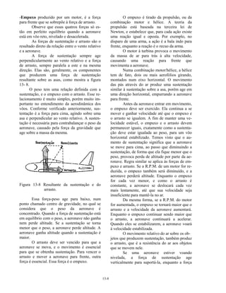 13-8
-Empuxo produzido por um motor, é a força
para frente que se sobrepõe à força de arrasto.
Observe que essas quatros forças só es-
tão em perfeito equilíbrio quando a aeronave
está em vôo reto, nivelado e desacelerada.
As forças de sustentação e arrasto são o
resultado direto da relação entre o vento relativo
e a aeronave.
A força de sustentação sempre age
perpendicularmente ao vento relativo e a força
de arrasto, sempre paralela a este e na mesma
direção. Elas são, geralmente, os componentes
que produzem uma força de sustentação
resultante sobre as asas, como mostra a figura
13- 8.
O peso tem uma relação definida com a
sustentação, e o empuxo com o arrasto. Esse re-
lacionamento é muito simples, porém muito im-
portante no entendimento da aerodinâmica dos
vôos. Conforme verificado anteriormente, sus-
tentação é a força para cima, agindo sobre uma
asa e perpendicular ao vento relativo. A susten-
tação é necessária para contrabalançar o peso da
aeronave, causado pela força da gravidade que
age sobre a massa da mesma.
Figura 13-8 Resultante da sustentação e do
arrasto.
Essa força-peso age para baixo, num
ponto chamado centro de gravidade, no qual se
considera que o peso da aeronave é
concentrado. Quando a força de sustentação está
em equilíbrio com o peso, a aeronave não ganha
nem perde altitude. Se a sustentação se torna
menor que o peso, a aeronave perde altitude. A
aeronave ganha altitude quando a sustentação é
maior.
O arrasto deve ser vencido para que a
aeronave se mova, e o movimento é essencial
para que se obtenha sustentação. Para vencer o
arrasto e mover a aeronave para frente, outra
força é essencial. Essa força é o empuxo.
O empuxo é tirado da propulsão, ou da
combinação motor e hélice. A teoria da
propulsão está baseada na terceira lei de
Newton, e estabelece que, para cada ação existe
uma reação igual e oposta. Por exemplo, no
disparo de uma arma, a ação é a bala indo para
frente, enquanto a reação é o recuo da arma.
O motor à turbina provoca o movimento
da massa de ar para trás à alta velocidade,
causando uma reação para frente que
movimenta a aeronave.
Numa combinação motor/hélice, a hélice
tem de fato, dois ou mais aerofólios girando,
montados num eixo horizontal. O movimento
das pás através do ar produz uma sustentação
similar à sustentação sobre a asa, porém age em
uma direção horizontal, empurrando a aeronave
para frente.
Antes da aeronave entrar em movimento,
o empuxo deve ser exercido. Ela continua a se
mover e ganhar velocidade até que o empuxo e
o arrasto se igualem. A fim de manter uma ve-
locidade estável, o empuxo e o arrasto devem
permanecer iguais, exatamente como a sustenta-
ção deve estar igualada ao peso, para um vôo
horizontal estabilizado. Temos visto que o au-
mento de sustentação significa que a aeronave
se move para cima, ao passo que diminuindo a
sustentação, de forma que ela fique menor que o
peso, provoca perda de altitude por parte da ae-
ronave. Regra similar se aplica às forças de em-
puxo e arrasto. Se a R.P.M. de um motor for re-
duzida, o empuxo também será diminuído, e a
aeronave perderá altitude. Enquanto o empuxo
for cada vez menor, e como o arrasto é
constante, a aeronave se deslocará cada vez
mais lentamente, até que sua velocidade seja
insuficiente para mantê-la no ar.
Da mesma forma, se a R.P.M. do motor
for aumentada, o empuxo se tornará maior que o
arrasto e a velocidade da aeronave aumentará.
Enquanto o empuxo continuar sendo maior que
o arrasto, a aeronave continuará a acelerar.
Quando eles se estabilizarem, a aeronave voará
à velocidade estabilizada.
O movimento relativo do ar sobre os ob-
jetos que produzem sustentação, também produz
o arrasto, que é a resistência do ar aos objetos
que se movem nele.
Se uma aeronave estiver voando
nivelada, a força de sustentação age
verticalmente para suportá-la, enquanto a força
 