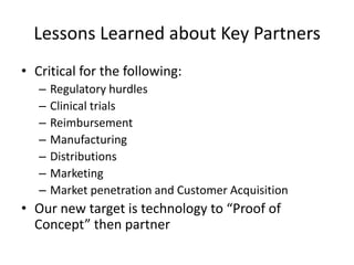 Lessons Learned about Key Partners
• Critical for the following:
   –   Regulatory hurdles
   –   Clinical trials
   –   Reimbursement
   –   Manufacturing
   –   Distributions
   –   Marketing
   –   Market penetration and Customer Acquisition
• Our new target is technology to “Proof of
  Concept” then partner
 