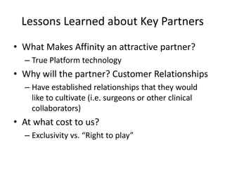 Lessons Learned about Key Partners
• What Makes Affinity an attractive partner?
  – True Platform technology
• Why will the partner? Customer Relationships
  – Have established relationships that they would
    like to cultivate (i.e. surgeons or other clinical
    collaborators)
• At what cost to us?
  – Exclusivity vs. “Right to play”
 