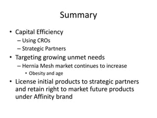 Summary
• Capital Efficiency
  – Using CROs
  – Strategic Partners
• Targeting growing unmet needs
  – Hernia Mesh market continues to increase
     • Obesity and age
• License initial products to strategic partners
  and retain right to market future products
  under Affinity brand
 