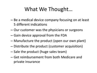 What We Thought…
– Be a medical device company focusing on at least
  5 different indications
– Our customer was the physicians or surgeons
– Gain device approval from the FDA
– Manufacture the product (open our own plant)
– Distribute the product (customer acquisition)
– Sale the product (huge sales team)
– Get reimbursement from both Medicare and
  private insurance
 