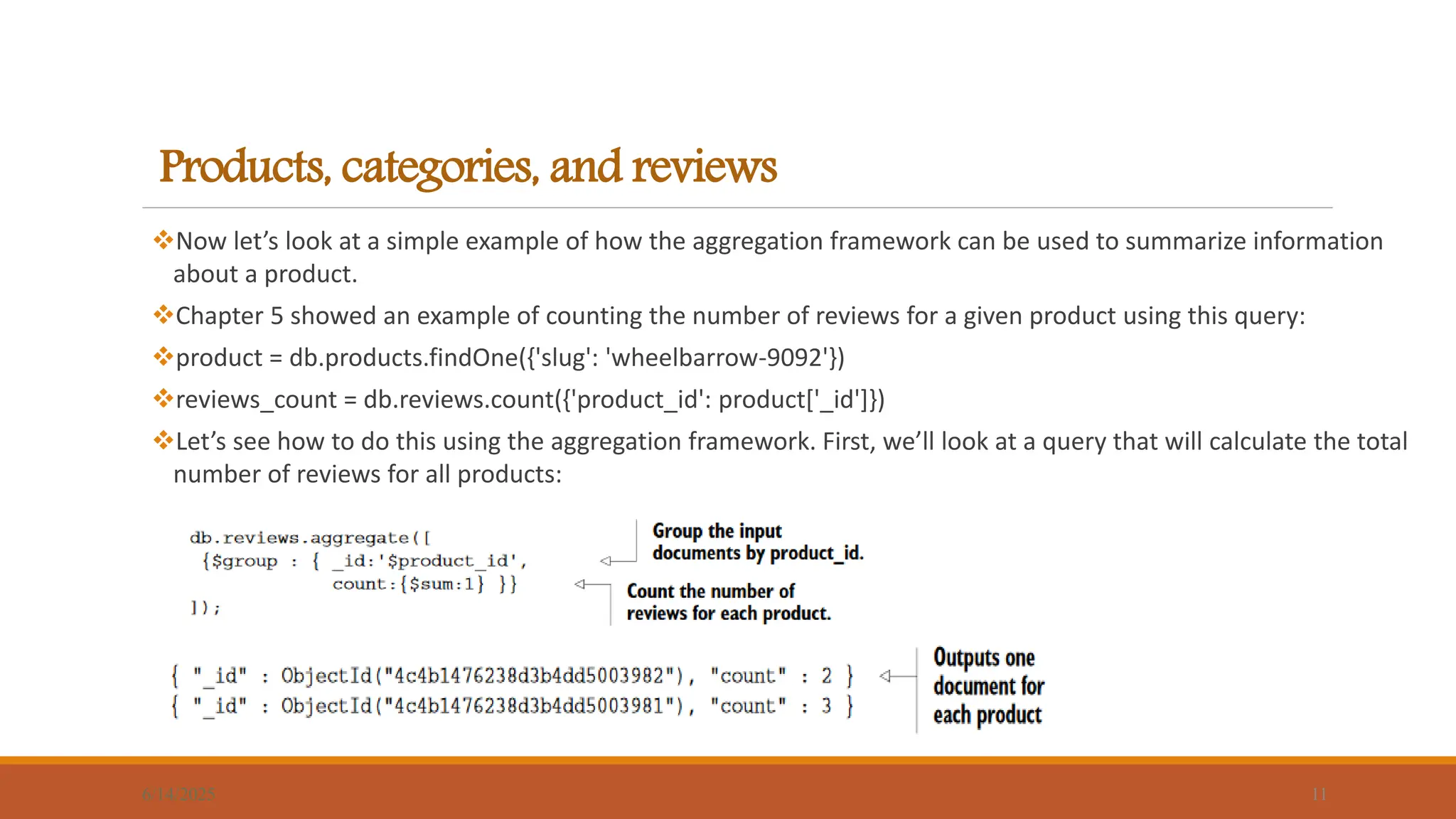 Products, categories, and reviews
Now let’s look at a simple example of how the aggregation framework can be used to summarize information
about a product.
Chapter 5 showed an example of counting the number of reviews for a given product using this query:
product = db.products.findOne({'slug': 'wheelbarrow-9092'})
reviews_count = db.reviews.count({'product_id': product['_id']})
Let’s see how to do this using the aggregation framework. First, we’ll look at a query that will calculate the total
number of reviews for all products:
6/14/2025 11
 