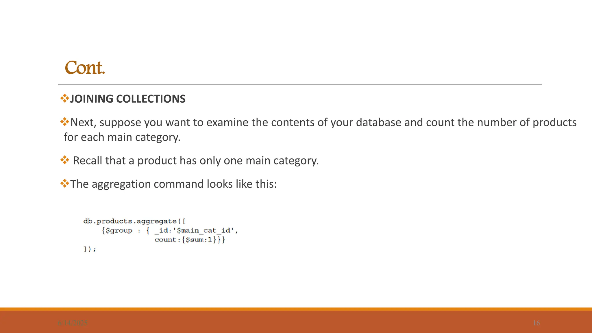 Cont.
JOINING COLLECTIONS
Next, suppose you want to examine the contents of your database and count the number of products
for each main category.
 Recall that a product has only one main category.
The aggregation command looks like this:
6/14/2025 16
 