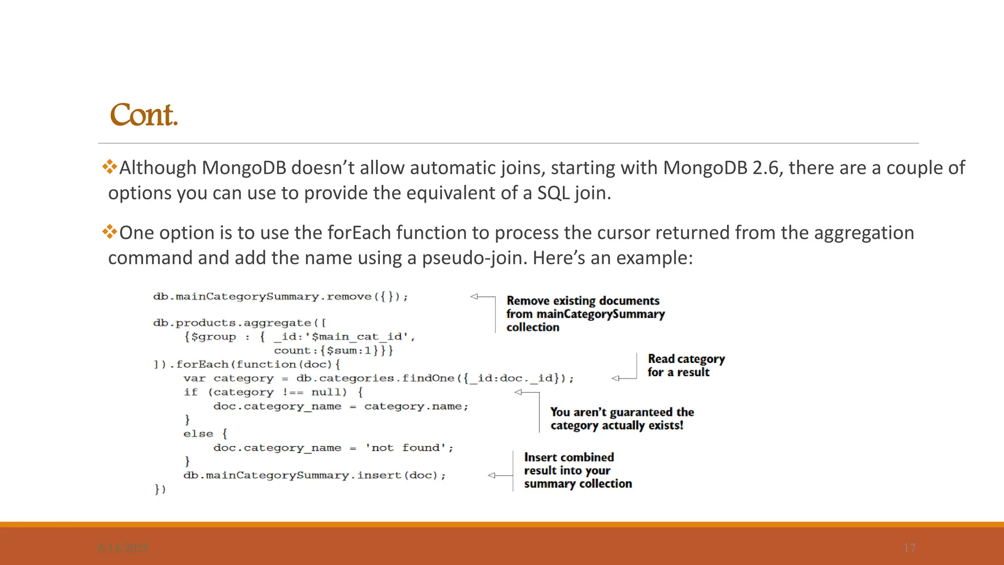 Cont.
Although MongoDB doesn’t allow automatic joins, starting with MongoDB 2.6, there are a couple of
options you can use to provide the equivalent of a SQL join.
One option is to use the forEach function to process the cursor returned from the aggregation
command and add the name using a pseudo-join. Here’s an example:
6/14/2025 17
 