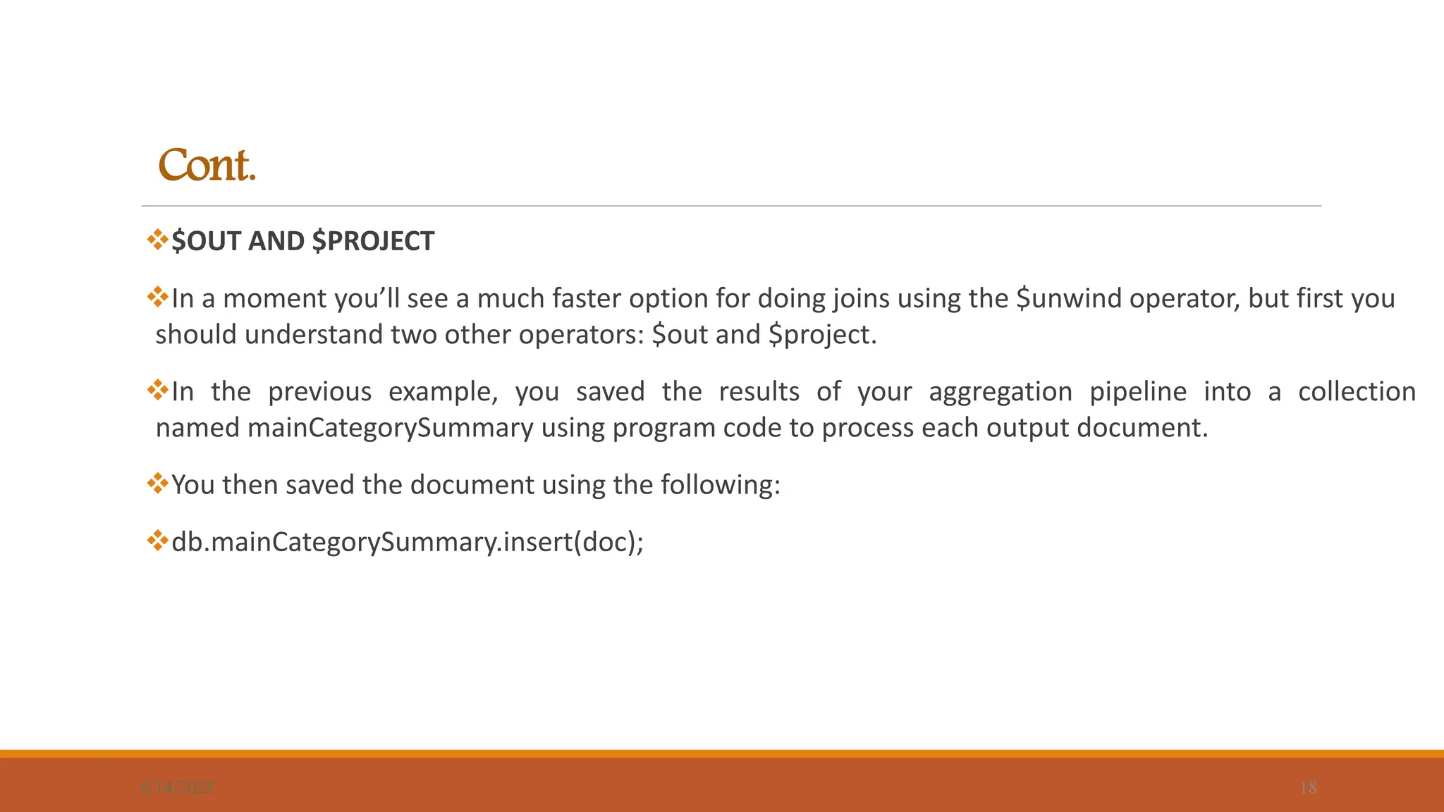 Cont.
$OUT AND $PROJECT
In a moment you’ll see a much faster option for doing joins using the $unwind operator, but first you
should understand two other operators: $out and $project.
In the previous example, you saved the results of your aggregation pipeline into a collection
named mainCategorySummary using program code to process each output document.
You then saved the document using the following:
db.mainCategorySummary.insert(doc);
6/14/2025 18
 
