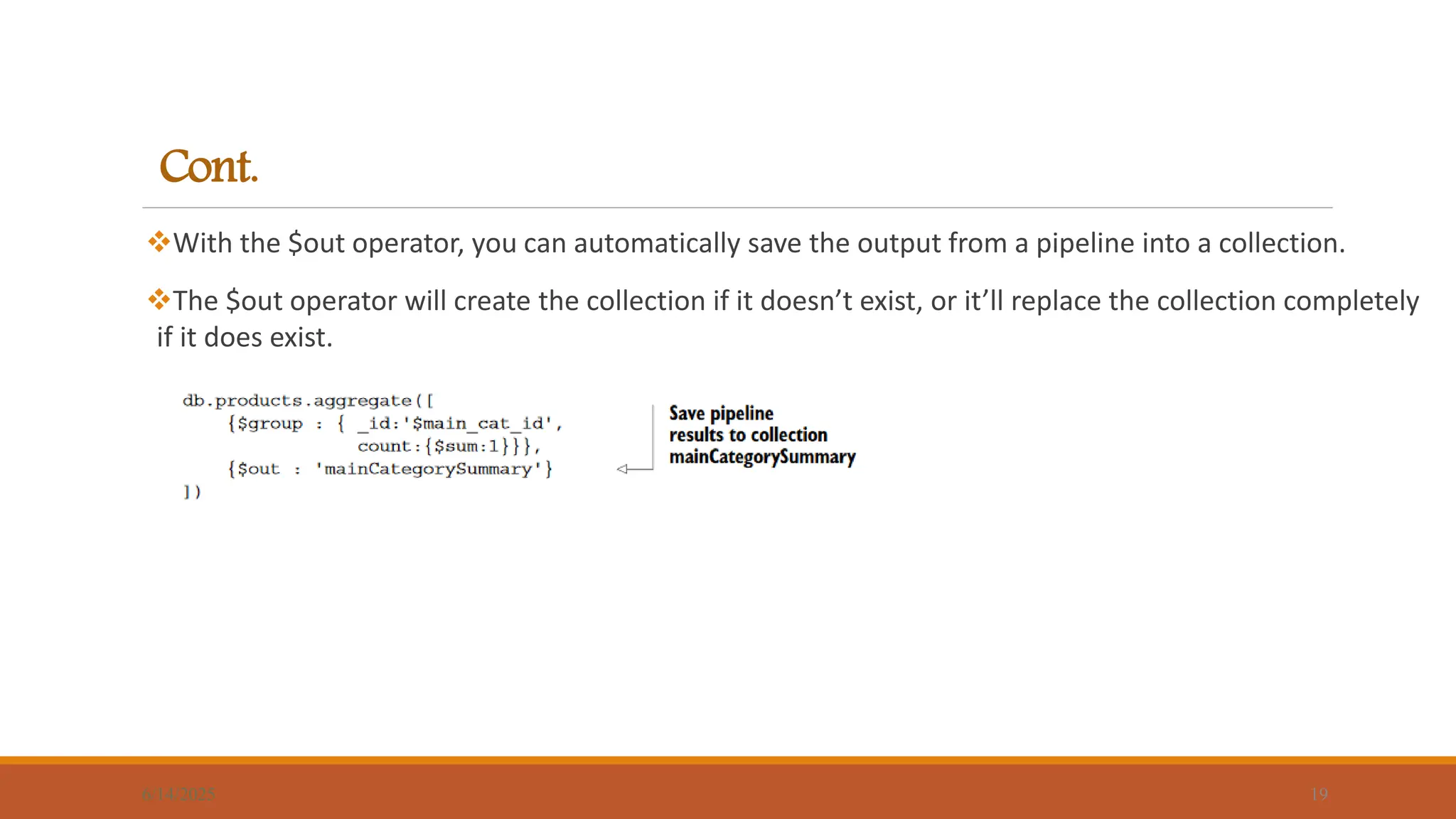 Cont.
With the $out operator, you can automatically save the output from a pipeline into a collection.
The $out operator will create the collection if it doesn’t exist, or it’ll replace the collection completely
if it does exist.
6/14/2025 19
 