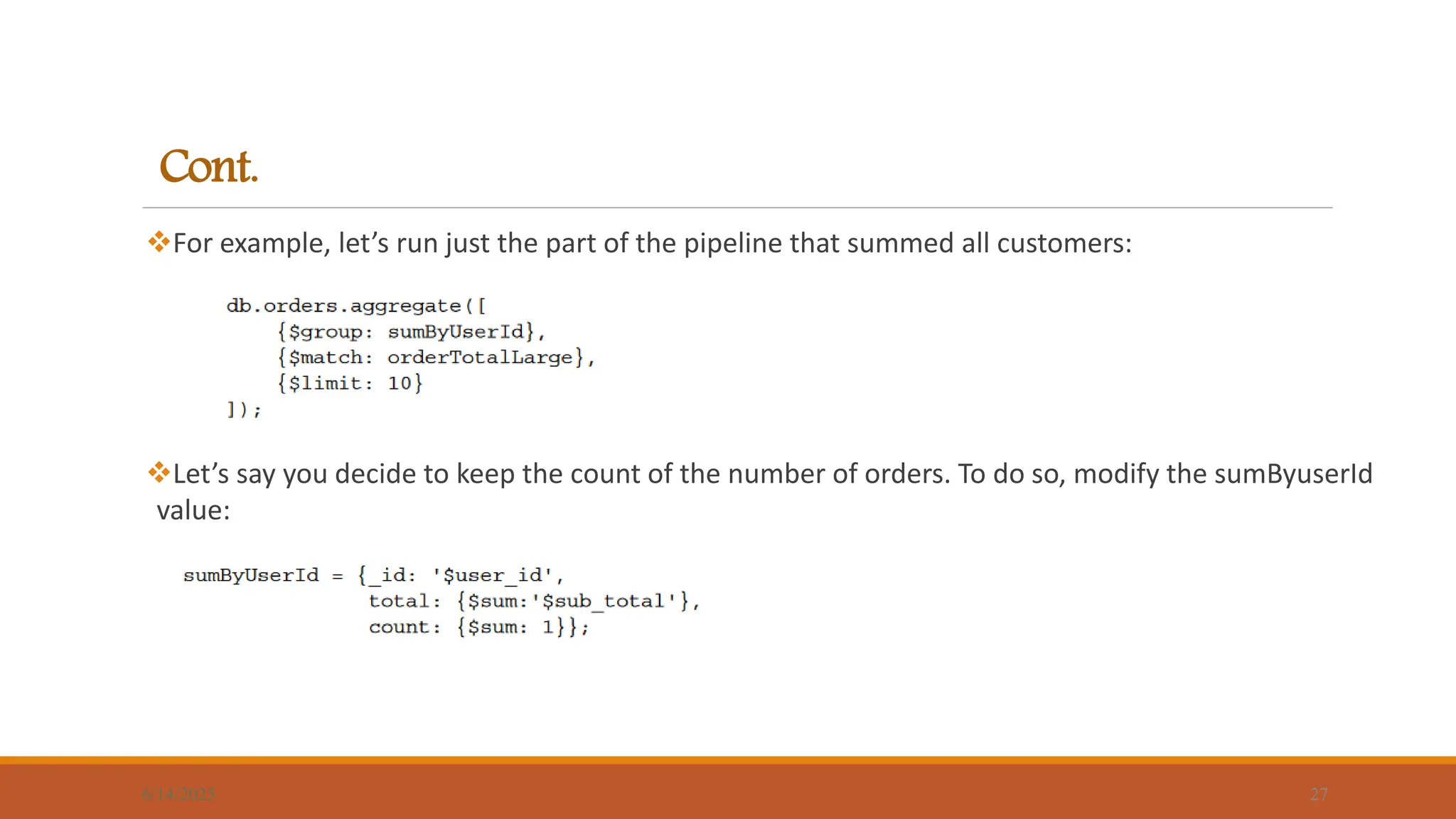 Cont.
For example, let’s run just the part of the pipeline that summed all customers:
Let’s say you decide to keep the count of the number of orders. To do so, modify the sumByuserId
value:
6/14/2025 27
 