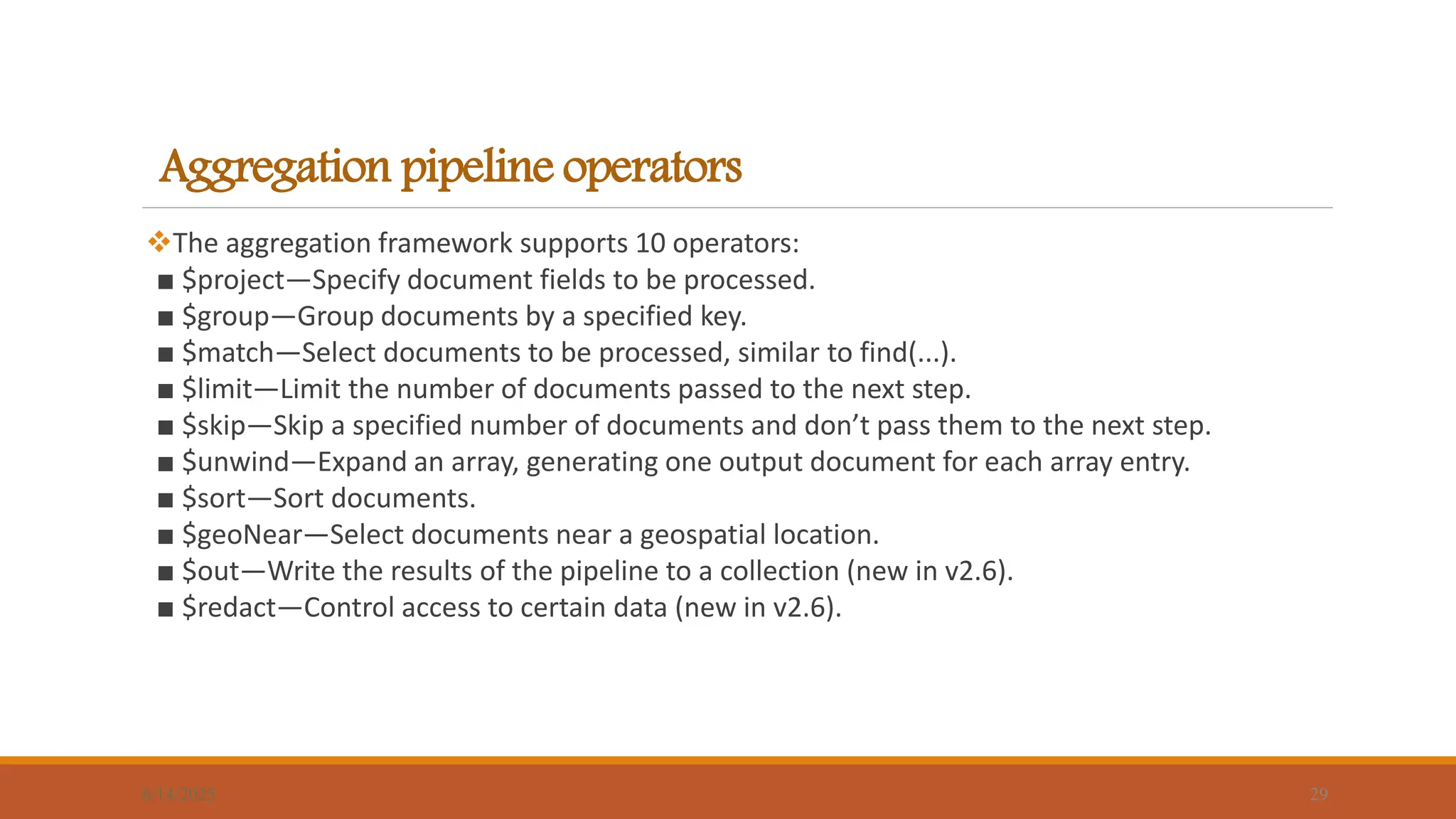 Aggregation pipeline operators
The aggregation framework supports 10 operators:
■ $project—Specify document fields to be processed.
■ $group—Group documents by a specified key.
■ $match—Select documents to be processed, similar to find(...).
■ $limit—Limit the number of documents passed to the next step.
■ $skip—Skip a specified number of documents and don’t pass them to the next step.
■ $unwind—Expand an array, generating one output document for each array entry.
■ $sort—Sort documents.
■ $geoNear—Select documents near a geospatial location.
■ $out—Write the results of the pipeline to a collection (new in v2.6).
■ $redact—Control access to certain data (new in v2.6).
6/14/2025 29
 