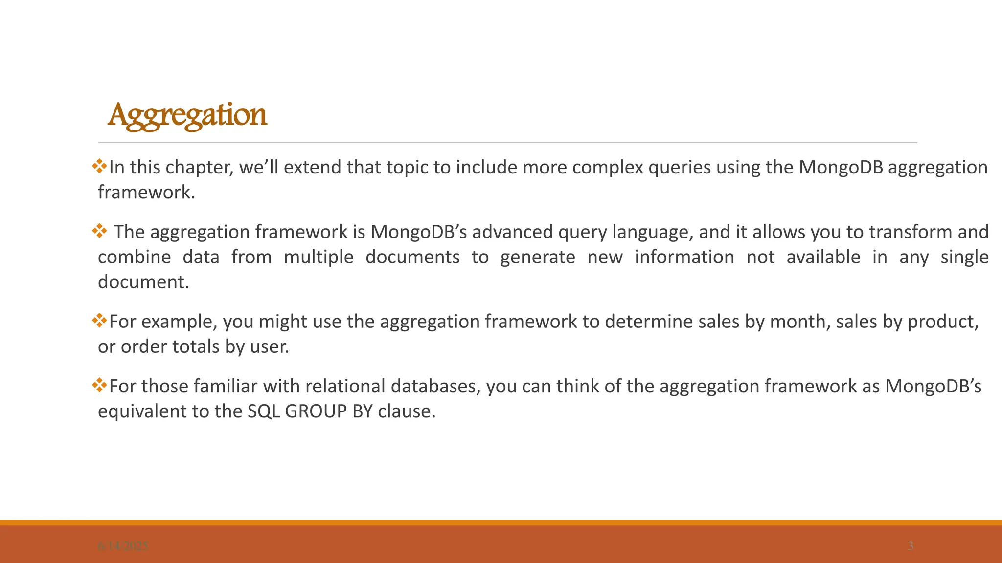 Aggregation
In this chapter, we’ll extend that topic to include more complex queries using the MongoDB aggregation
framework.
 The aggregation framework is MongoDB’s advanced query language, and it allows you to transform and
combine data from multiple documents to generate new information not available in any single
document.
For example, you might use the aggregation framework to determine sales by month, sales by product,
or order totals by user.
For those familiar with relational databases, you can think of the aggregation framework as MongoDB’s
equivalent to the SQL GROUP BY clause.
6/14/2025 3
 