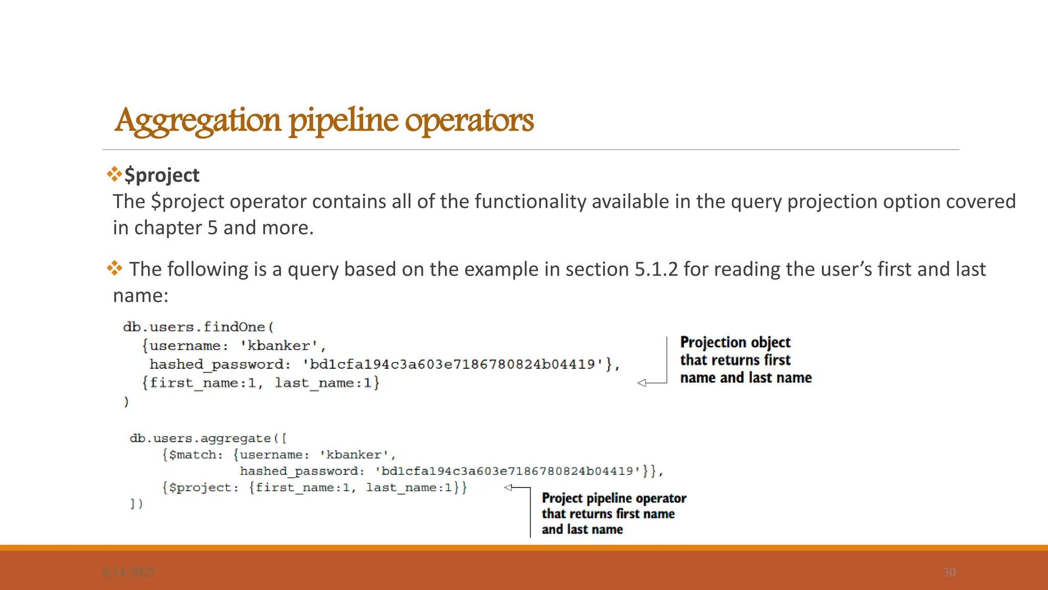 Aggregation pipeline operators
$project
The $project operator contains all of the functionality available in the query projection option covered
in chapter 5 and more.
 The following is a query based on the example in section 5.1.2 for reading the user’s first and last
name:
6/14/2025 30
 