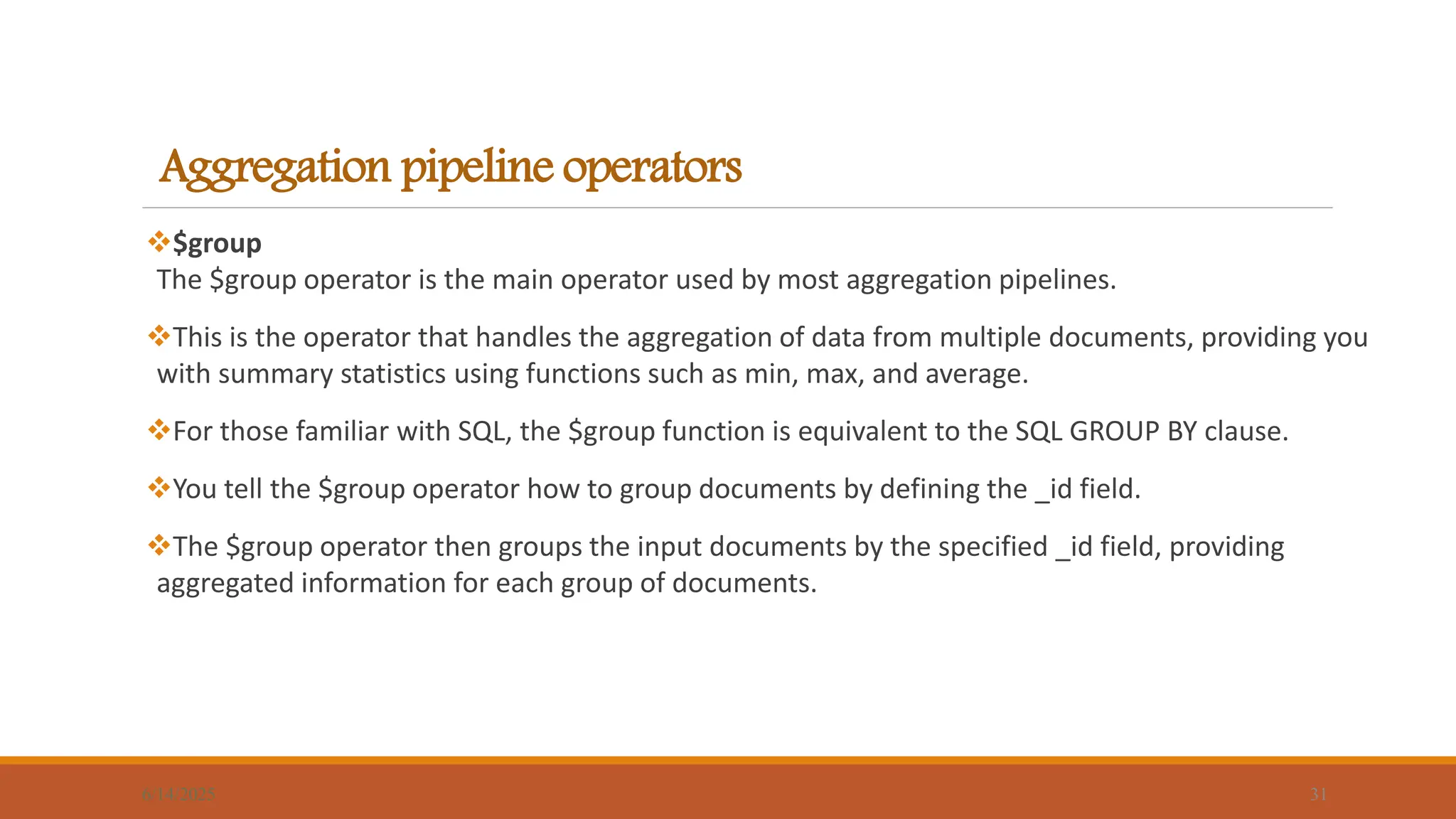 Aggregation pipeline operators
$group
The $group operator is the main operator used by most aggregation pipelines.
This is the operator that handles the aggregation of data from multiple documents, providing you
with summary statistics using functions such as min, max, and average.
For those familiar with SQL, the $group function is equivalent to the SQL GROUP BY clause.
You tell the $group operator how to group documents by defining the _id field.
The $group operator then groups the input documents by the specified _id field, providing
aggregated information for each group of documents.
6/14/2025 31
 