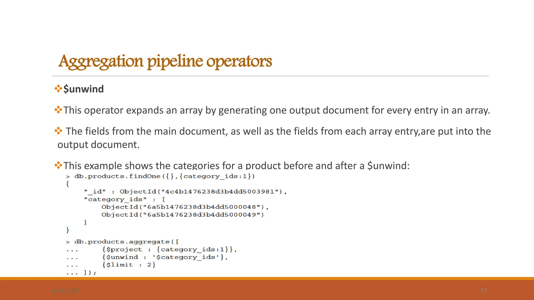 Aggregation pipeline operators
$unwind
This operator expands an array by generating one output document for every entry in an array.
 The fields from the main document, as well as the fields from each array entry,are put into the
output document.
This example shows the categories for a product before and after a $unwind:
6/14/2025 37
 
