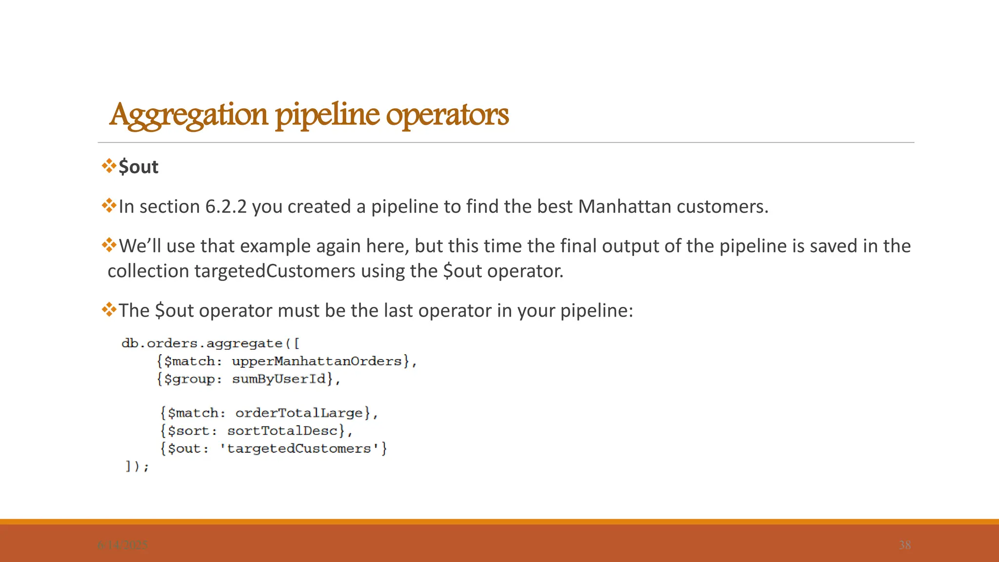 Aggregation pipeline operators
$out
In section 6.2.2 you created a pipeline to find the best Manhattan customers.
We’ll use that example again here, but this time the final output of the pipeline is saved in the
collection targetedCustomers using the $out operator.
The $out operator must be the last operator in your pipeline:
6/14/2025 38
 