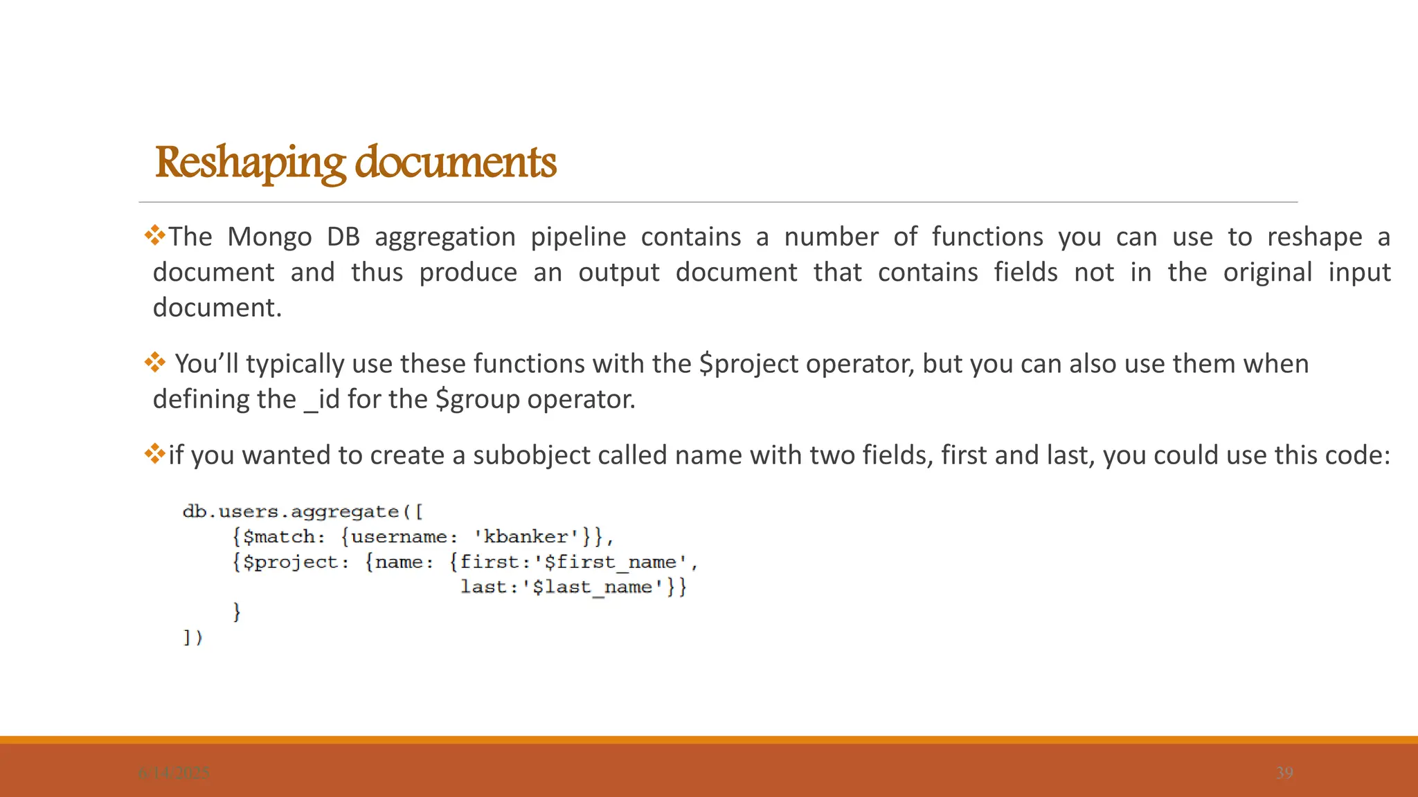 Reshaping documents
The Mongo DB aggregation pipeline contains a number of functions you can use to reshape a
document and thus produce an output document that contains fields not in the original input
document.
 You’ll typically use these functions with the $project operator, but you can also use them when
defining the _id for the $group operator.
if you wanted to create a subobject called name with two fields, first and last, you could use this code:
6/14/2025 39
 