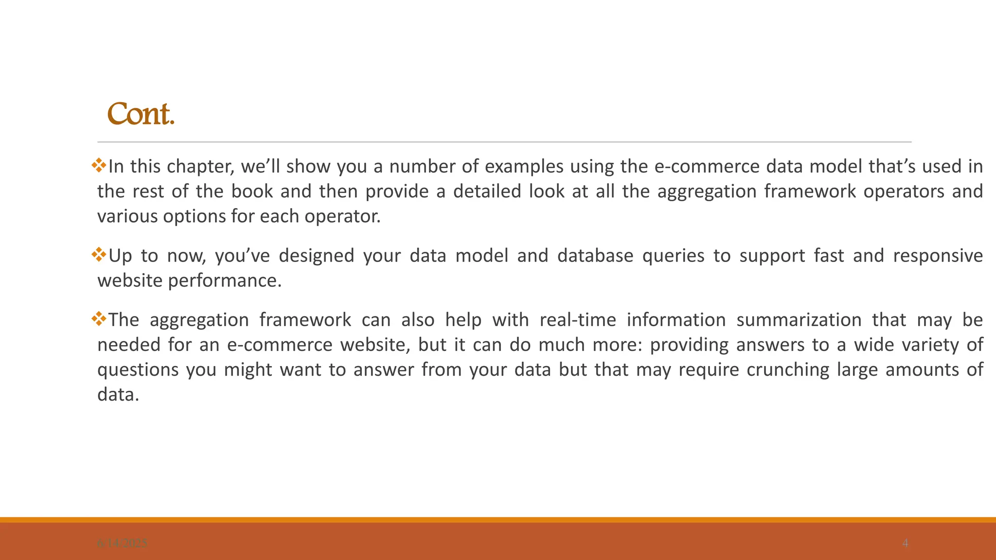 Cont.
In this chapter, we’ll show you a number of examples using the e-commerce data model that’s used in
the rest of the book and then provide a detailed look at all the aggregation framework operators and
various options for each operator.
Up to now, you’ve designed your data model and database queries to support fast and responsive
website performance.
The aggregation framework can also help with real-time information summarization that may be
needed for an e-commerce website, but it can do much more: providing answers to a wide variety of
questions you might want to answer from your data but that may require crunching large amounts of
data.
6/14/2025 4
 